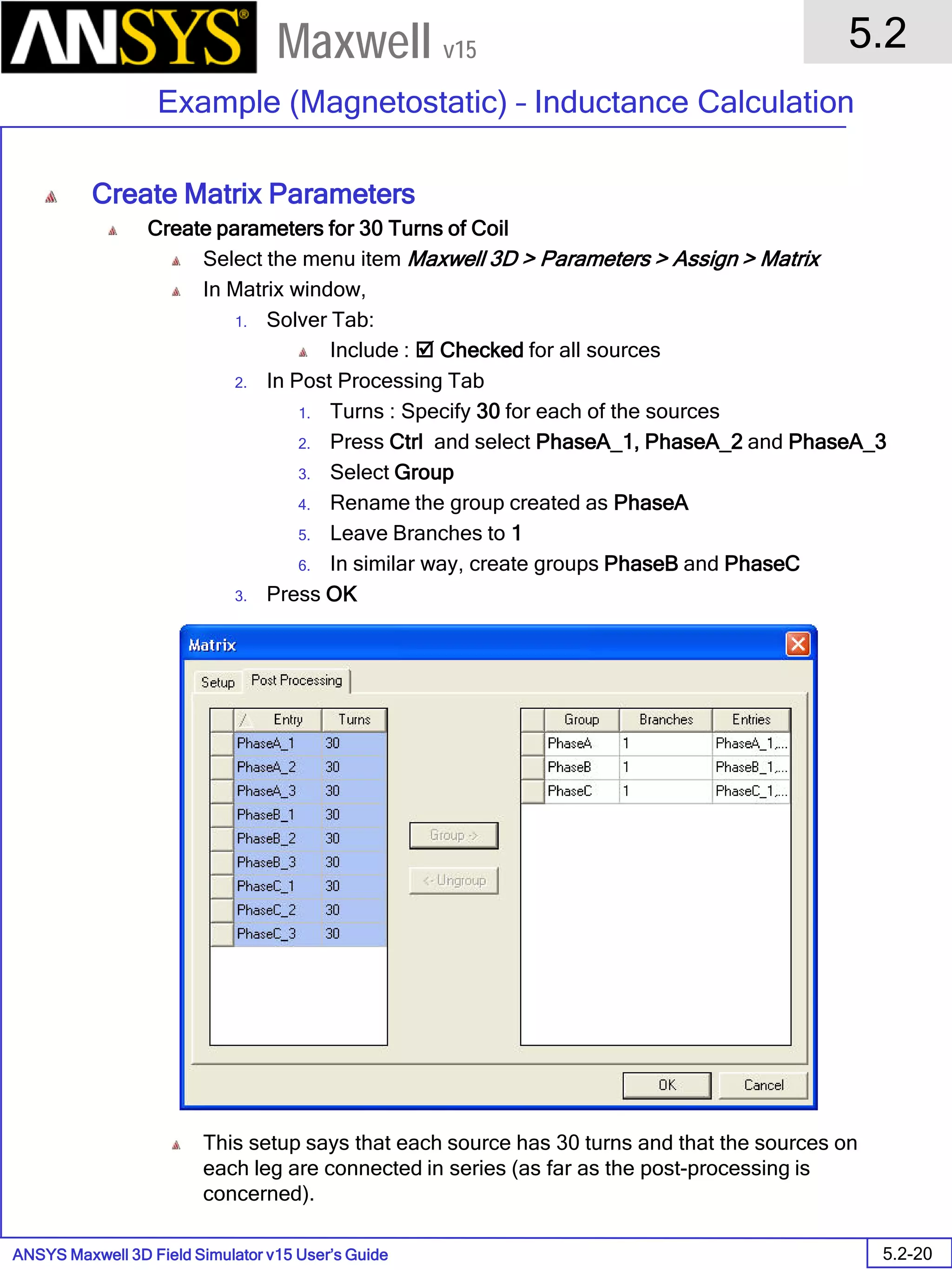 ANSYS Maxwell 3D Field Simulator v15 User’s Guide
5.2
Example (Magnetostatic) – Inductance Calculation
5.2-20
Maxwell v15
Create Matrix Parameters
Create parameters for 30 Turns of Coil
Select the menu item Maxwell 3D > Parameters > Assign > Matrix
In Matrix window,
1. Solver Tab:
Include :  Checked for all sources
2. In Post Processing Tab
1. Turns : Specify 30 for each of the sources
2. Press Ctrl and select PhaseA_1, PhaseA_2 and PhaseA_3
3. Select Group
4. Rename the group created as PhaseA
5. Leave Branches to 1
6. In similar way, create groups PhaseB and PhaseC
3. Press OK
This setup says that each source has 30 turns and that the sources on
each leg are connected in series (as far as the post-processing is
concerned).
 