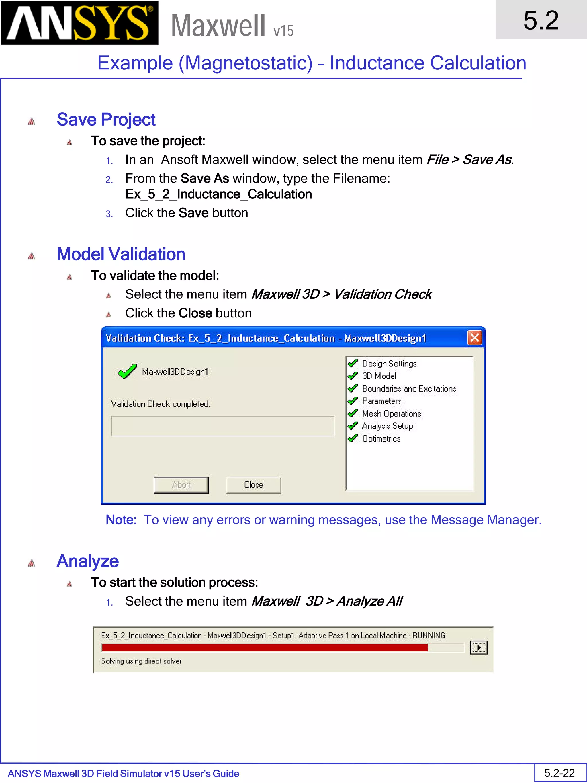 ANSYS Maxwell 3D Field Simulator v15 User’s Guide
5.2
Example (Magnetostatic) – Inductance Calculation
5.2-22
Maxwell v15
Save Project
To save the project:
1. In an Ansoft Maxwell window, select the menu item File > Save As.
2. From the Save As window, type the Filename:
Ex_5_2_Inductance_Calculation
3. Click the Save button
Model Validation
To validate the model:
Select the menu item Maxwell 3D > Validation Check
Click the Close button
Note: To view any errors or warning messages, use the Message Manager.
Analyze
To start the solution process:
1. Select the menu item Maxwell 3D > Analyze All
 