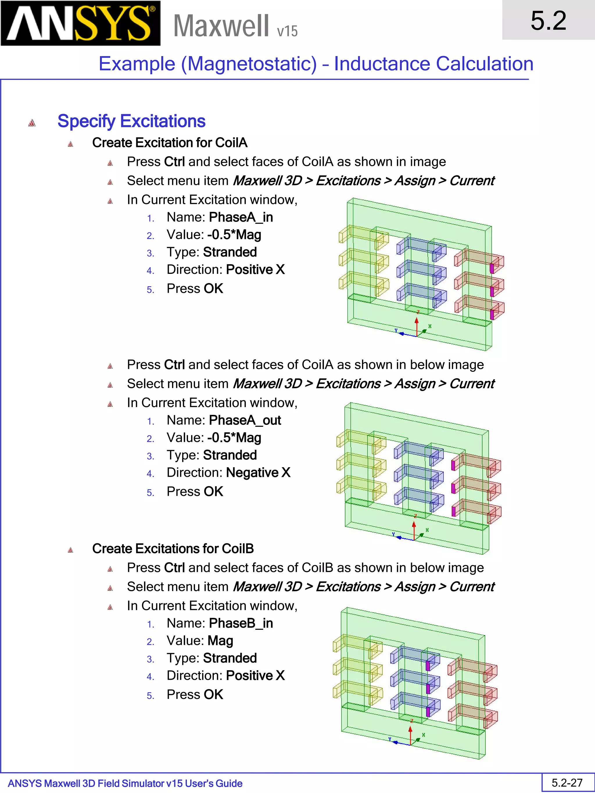 ANSYS Maxwell 3D Field Simulator v15 User’s Guide
5.2
Example (Magnetostatic) – Inductance Calculation
5.2-27
Maxwell v15
Specify Excitations
Create Excitation for CoilA
Press Ctrl and select faces of CoilA as shown in image
Select menu item Maxwell 3D > Excitations > Assign > Current
In Current Excitation window,
1. Name: PhaseA_in
2. Value: -0.5*Mag
3. Type: Stranded
4. Direction: Positive X
5. Press OK
Press Ctrl and select faces of CoilA as shown in below image
Select menu item Maxwell 3D > Excitations > Assign > Current
In Current Excitation window,
1. Name: PhaseA_out
2. Value: -0.5*Mag
3. Type: Stranded
4. Direction: Negative X
5. Press OK
Create Excitations for CoilB
Press Ctrl and select faces of CoilB as shown in below image
Select menu item Maxwell 3D > Excitations > Assign > Current
In Current Excitation window,
1. Name: PhaseB_in
2. Value: Mag
3. Type: Stranded
4. Direction: Positive X
5. Press OK
 