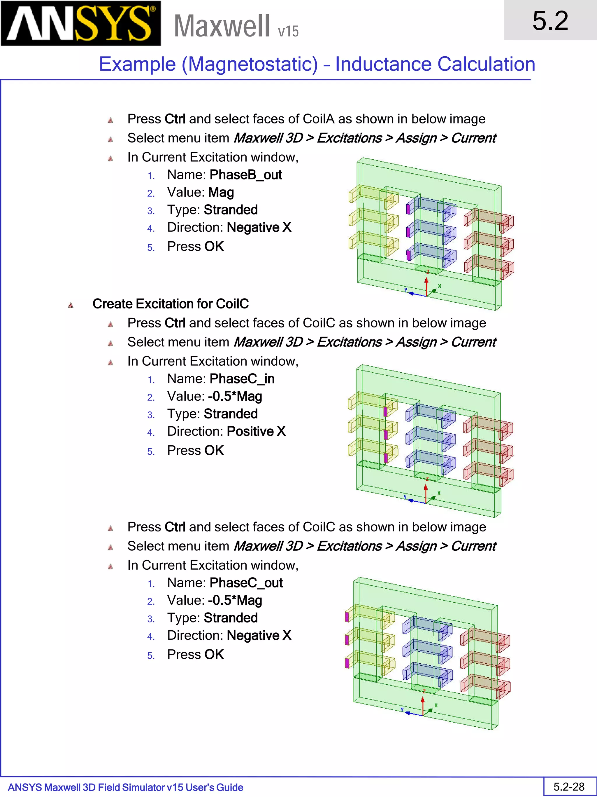 ANSYS Maxwell 3D Field Simulator v15 User’s Guide
5.2
Example (Magnetostatic) – Inductance Calculation
5.2-28
Maxwell v15
Press Ctrl and select faces of CoilA as shown in below image
Select menu item Maxwell 3D > Excitations > Assign > Current
In Current Excitation window,
1. Name: PhaseB_out
2. Value: Mag
3. Type: Stranded
4. Direction: Negative X
5. Press OK
Create Excitation for CoilC
Press Ctrl and select faces of CoilC as shown in below image
Select menu item Maxwell 3D > Excitations > Assign > Current
In Current Excitation window,
1. Name: PhaseC_in
2. Value: -0.5*Mag
3. Type: Stranded
4. Direction: Positive X
5. Press OK
Press Ctrl and select faces of CoilC as shown in below image
Select menu item Maxwell 3D > Excitations > Assign > Current
In Current Excitation window,
1. Name: PhaseC_out
2. Value: -0.5*Mag
3. Type: Stranded
4. Direction: Negative X
5. Press OK
 