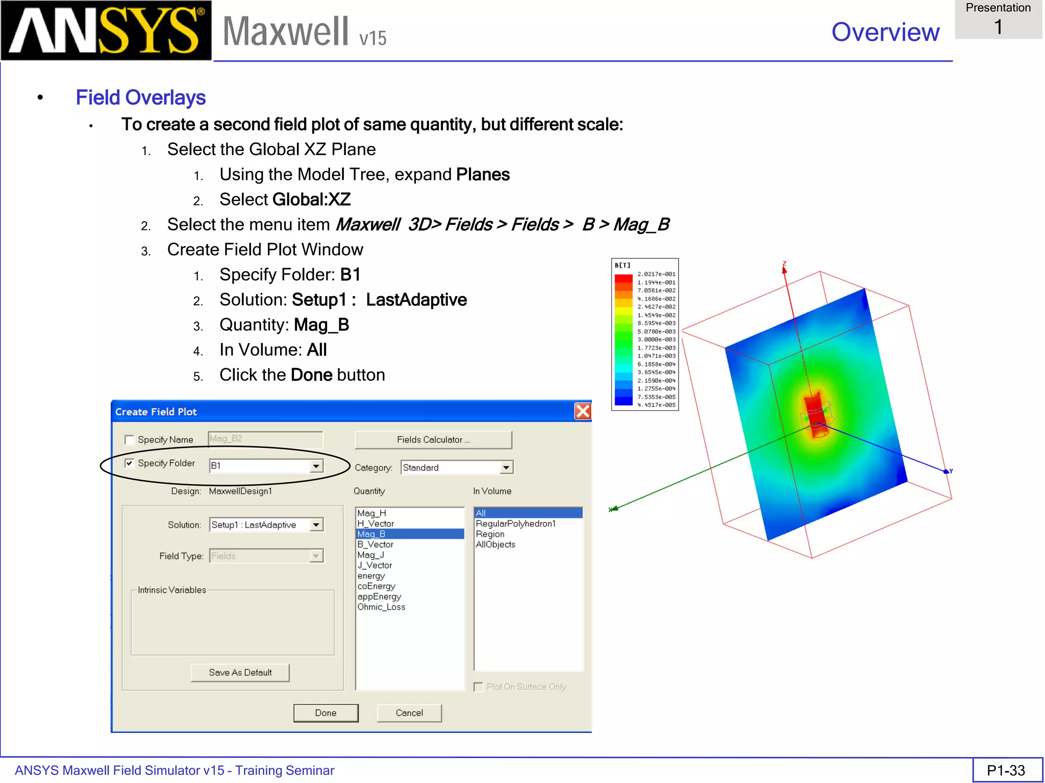ANSYS Maxwell Field Simulator v15 – Training Seminar P1-33
Overview
Presentation
1
Maxwell v15
• Field Overlays
• To create a second field plot of same quantity, but different scale:
1. Select the Global XZ Plane
1. Using the Model Tree, expand Planes
2. Select Global:XZ
2. Select the menu item Maxwell 3D> Fields > Fields > B > Mag_B
3. Create Field Plot Window
1. Specify Folder: B1
2. Solution: Setup1 : LastAdaptive
3. Quantity: Mag_B
4. In Volume: All
5. Click the Done button
 