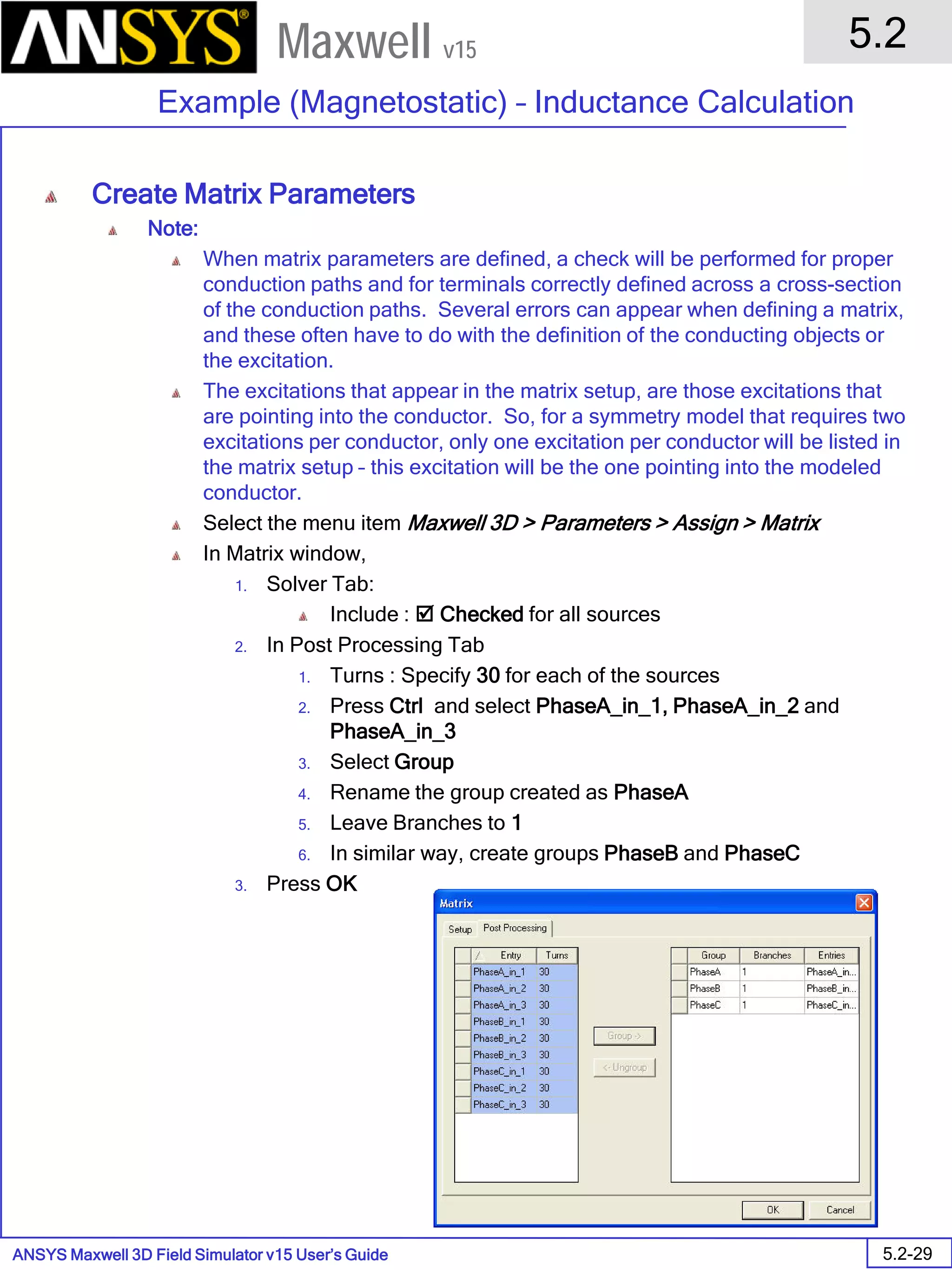 ANSYS Maxwell 3D Field Simulator v15 User’s Guide
5.2
Example (Magnetostatic) – Inductance Calculation
5.2-29
Maxwell v15
Create Matrix Parameters
Note:
When matrix parameters are defined, a check will be performed for proper
conduction paths and for terminals correctly defined across a cross-section
of the conduction paths. Several errors can appear when defining a matrix,
and these often have to do with the definition of the conducting objects or
the excitation.
The excitations that appear in the matrix setup, are those excitations that
are pointing into the conductor. So, for a symmetry model that requires two
excitations per conductor, only one excitation per conductor will be listed in
the matrix setup – this excitation will be the one pointing into the modeled
conductor.
Select the menu item Maxwell 3D > Parameters > Assign > Matrix
In Matrix window,
1. Solver Tab:
Include :  Checked for all sources
2. In Post Processing Tab
1. Turns : Specify 30 for each of the sources
2. Press Ctrl and select PhaseA_in_1, PhaseA_in_2 and
PhaseA_in_3
3. Select Group
4. Rename the group created as PhaseA
5. Leave Branches to 1
6. In similar way, create groups PhaseB and PhaseC
3. Press OK
 