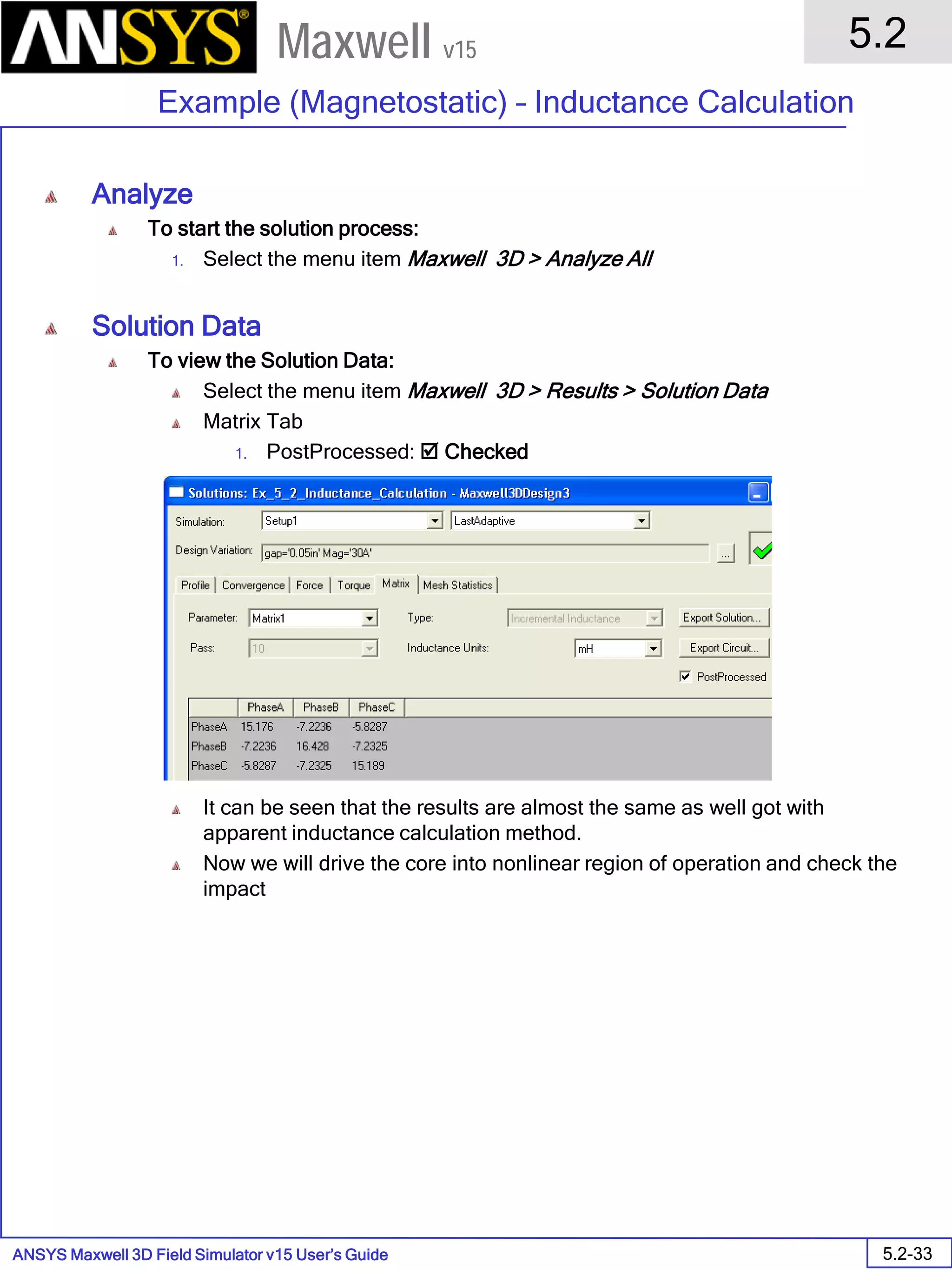 ANSYS Maxwell 3D Field Simulator v15 User’s Guide
5.2
Example (Magnetostatic) – Inductance Calculation
5.2-33
Maxwell v15
Analyze
To start the solution process:
1. Select the menu item Maxwell 3D > Analyze All
Solution Data
To view the Solution Data:
Select the menu item Maxwell 3D > Results > Solution Data
Matrix Tab
1. PostProcessed:  Checked
It can be seen that the results are almost the same as well got with
apparent inductance calculation method.
Now we will drive the core into nonlinear region of operation and check the
impact
 