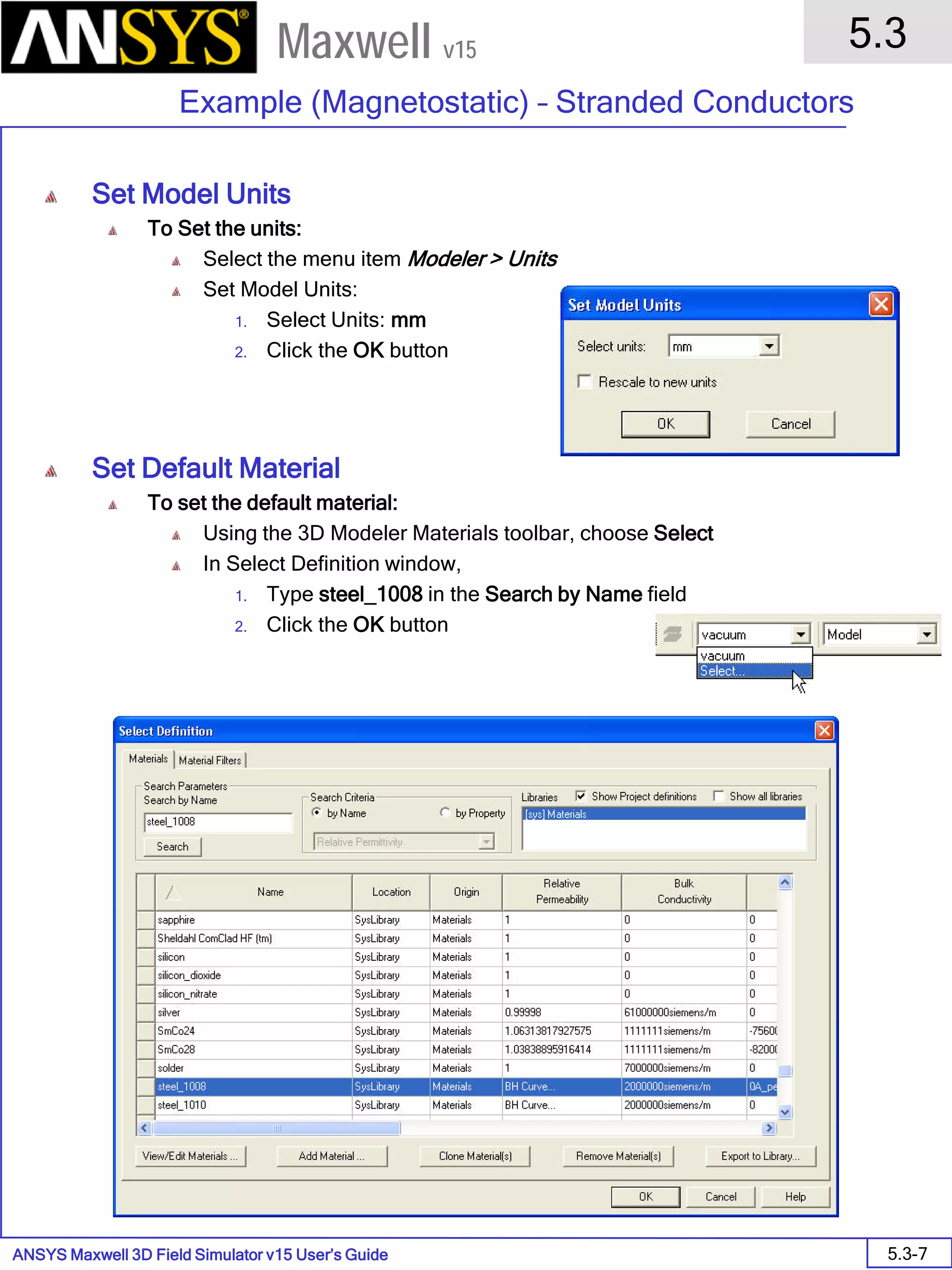 ANSYS Maxwell 3D Field Simulator v15 User’s Guide
5.3
Example (Magnetostatic) – Stranded Conductors
5.3-7
Maxwell v15
Set Model Units
To Set the units:
Select the menu item Modeler > Units
Set Model Units:
1. Select Units: mm
2. Click the OK button
Set Default Material
To set the default material:
Using the 3D Modeler Materials toolbar, choose Select
In Select Definition window,
1. Type steel_1008 in the Search by Name field
2. Click the OK button
 