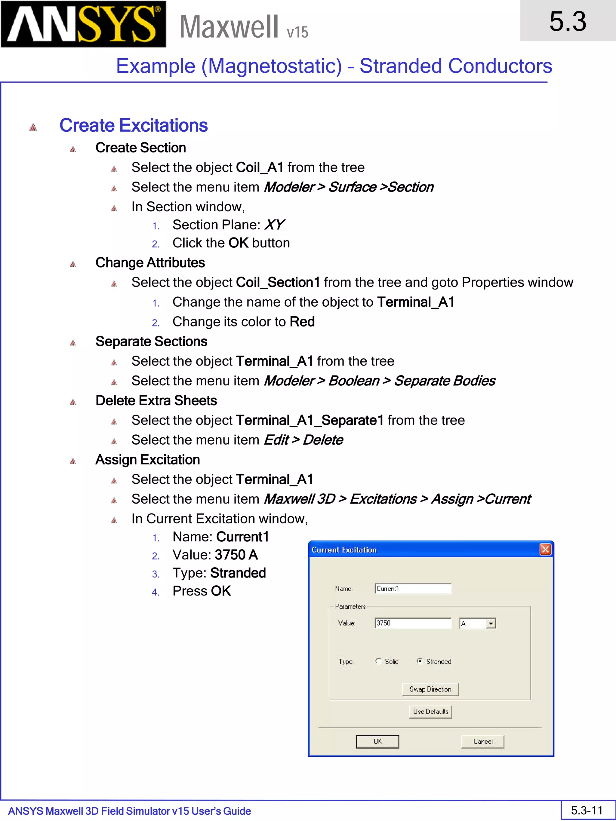 ANSYS Maxwell 3D Field Simulator v15 User’s Guide
5.3
Example (Magnetostatic) – Stranded Conductors
5.3-11
Maxwell v15
Create Excitations
Create Section
Select the object Coil_A1 from the tree
Select the menu item Modeler > Surface >Section
In Section window,
1. Section Plane: XY
2. Click the OK button
Change Attributes
Select the object Coil_Section1 from the tree and goto Properties window
1. Change the name of the object to Terminal_A1
2. Change its color to Red
Separate Sections
Select the object Terminal_A1 from the tree
Select the menu item Modeler > Boolean > Separate Bodies
Delete Extra Sheets
Select the object Terminal_A1_Separate1 from the tree
Select the menu item Edit > Delete
Assign Excitation
Select the object Terminal_A1
Select the menu item Maxwell 3D > Excitations > Assign >Current
In Current Excitation window,
1. Name: Current1
2. Value: 3750 A
3. Type: Stranded
4. Press OK
 