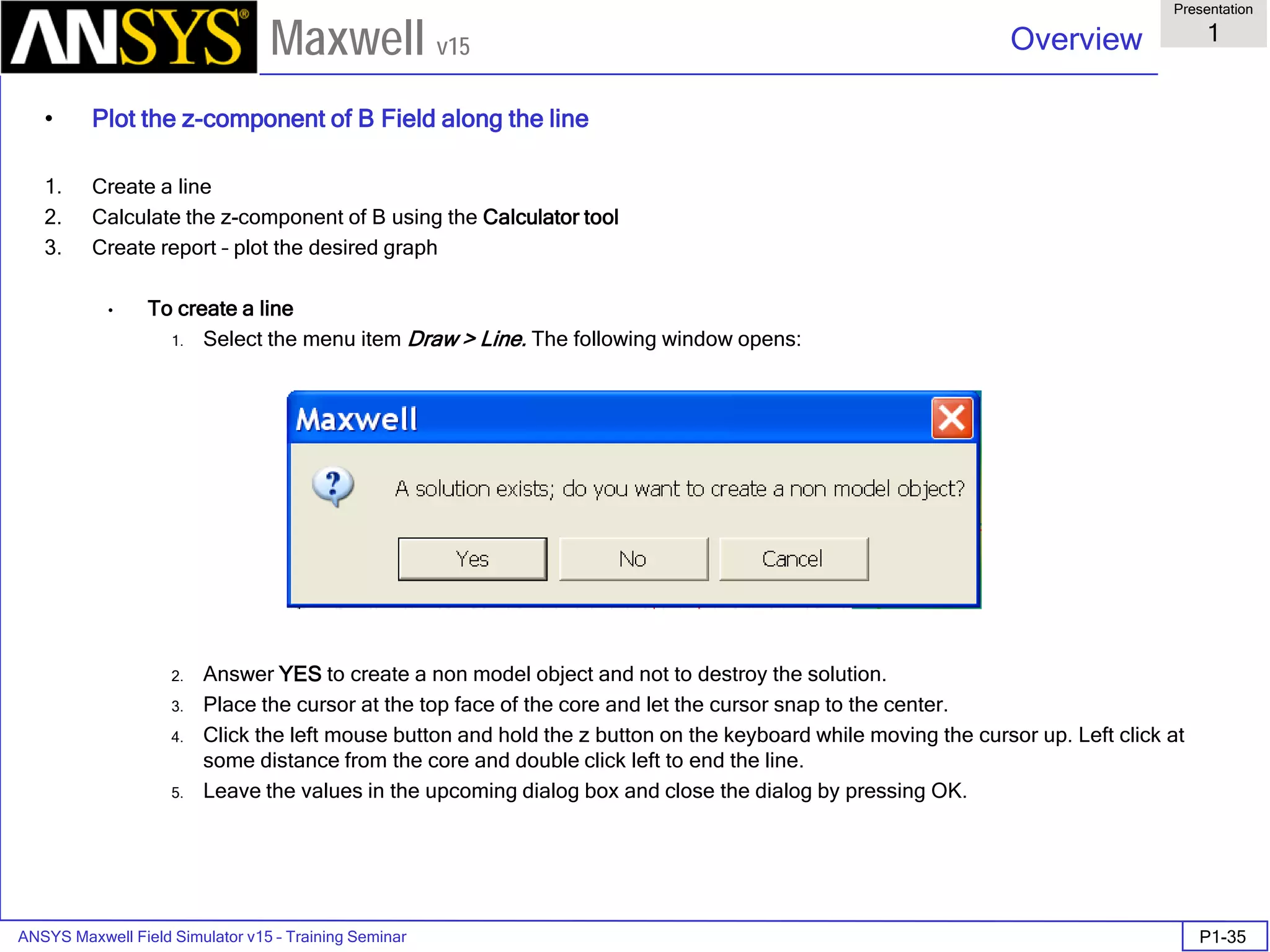 ANSYS Maxwell Field Simulator v15 – Training Seminar P1-35
Overview
Presentation
1
Maxwell v15
• Plot the z-component of B Field along the line
1. Create a line
2. Calculate the z-component of B using the Calculator tool
3. Create report – plot the desired graph
• To create a line
1. Select the menu item Draw > Line. The following window opens:
2. Answer YES to create a non model object and not to destroy the solution.
3. Place the cursor at the top face of the core and let the cursor snap to the center.
4. Click the left mouse button and hold the z button on the keyboard while moving the cursor up. Left click at
some distance from the core and double click left to end the line.
5. Leave the values in the upcoming dialog box and close the dialog by pressing OK.
 