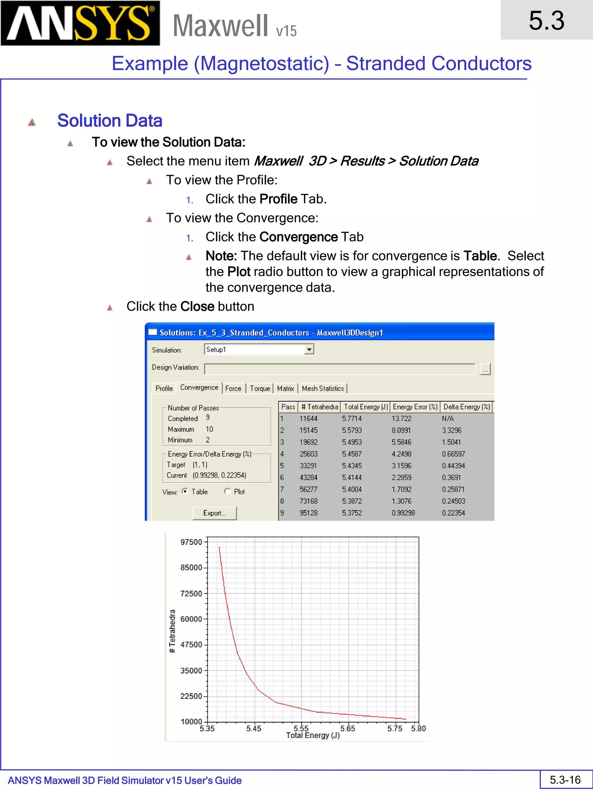 ANSYS Maxwell 3D Field Simulator v15 User’s Guide
5.3
Example (Magnetostatic) – Stranded Conductors
5.3-16
Maxwell v15
Solution Data
To view the Solution Data:
Select the menu item Maxwell 3D > Results > Solution Data
To view the Profile:
1. Click the Profile Tab.
To view the Convergence:
1. Click the Convergence Tab
Note: The default view is for convergence is Table. Select
the Plot radio button to view a graphical representations of
the convergence data.
Click the Close button
 