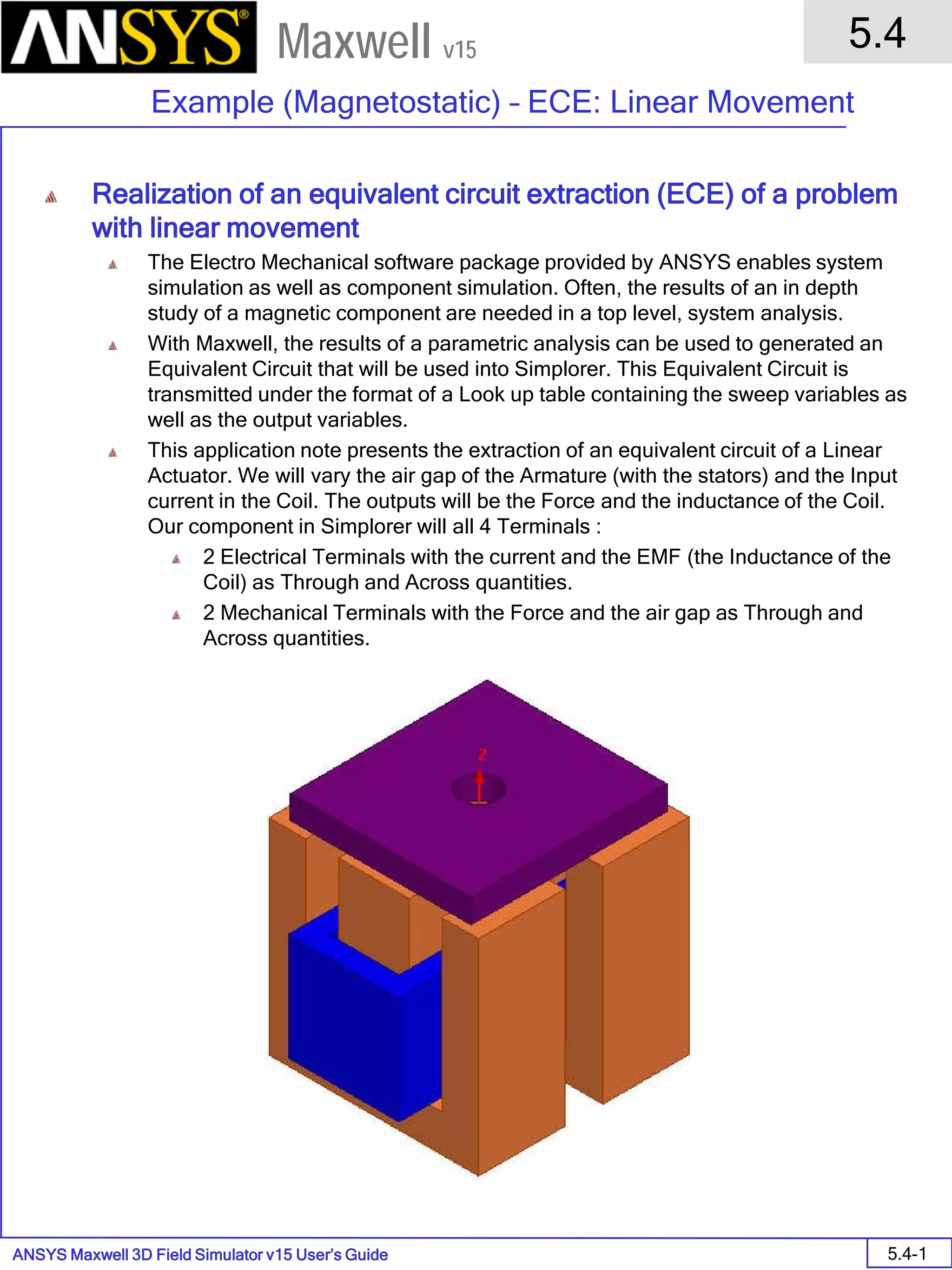 ANSYS Maxwell 3D Field Simulator v15 User’s Guide
5.4
Example (Magnetostatic) – ECE: Linear Movement
5.4-1
Maxwell v15
Realization of an equivalent circuit extraction (ECE) of a problem
with linear movement
The Electro Mechanical software package provided by ANSYS enables system
simulation as well as component simulation. Often, the results of an in depth
study of a magnetic component are needed in a top level, system analysis.
With Maxwell, the results of a parametric analysis can be used to generated an
Equivalent Circuit that will be used into Simplorer. This Equivalent Circuit is
transmitted under the format of a Look up table containing the sweep variables as
well as the output variables.
This application note presents the extraction of an equivalent circuit of a Linear
Actuator. We will vary the air gap of the Armature (with the stators) and the Input
current in the Coil. The outputs will be the Force and the inductance of the Coil.
Our component in Simplorer will all 4 Terminals :
2 Electrical Terminals with the current and the EMF (the Inductance of the
Coil) as Through and Across quantities.
2 Mechanical Terminals with the Force and the air gap as Through and
Across quantities.
 