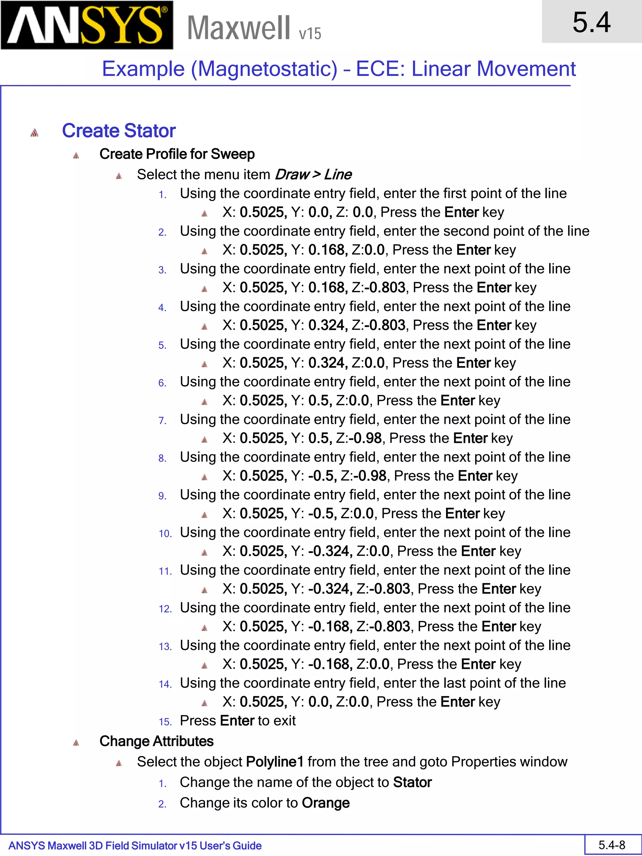 ANSYS Maxwell 3D Field Simulator v15 User’s Guide
5.4
Example (Magnetostatic) – ECE: Linear Movement
5.4-8
Maxwell v15
Create Stator
Create Profile for Sweep
Select the menu item Draw > Line
1. Using the coordinate entry field, enter the first point of the line
X: 0.5025, Y: 0.0, Z: 0.0, Press the Enter key
2. Using the coordinate entry field, enter the second point of the line
X: 0.5025, Y: 0.168, Z:0.0, Press the Enter key
3. Using the coordinate entry field, enter the next point of the line
X: 0.5025, Y: 0.168, Z:-0.803, Press the Enter key
4. Using the coordinate entry field, enter the next point of the line
X: 0.5025, Y: 0.324, Z:-0.803, Press the Enter key
5. Using the coordinate entry field, enter the next point of the line
X: 0.5025, Y: 0.324, Z:0.0, Press the Enter key
6. Using the coordinate entry field, enter the next point of the line
X: 0.5025, Y: 0.5, Z:0.0, Press the Enter key
7. Using the coordinate entry field, enter the next point of the line
X: 0.5025, Y: 0.5, Z:-0.98, Press the Enter key
8. Using the coordinate entry field, enter the next point of the line
X: 0.5025, Y: -0.5, Z:-0.98, Press the Enter key
9. Using the coordinate entry field, enter the next point of the line
X: 0.5025, Y: -0.5, Z:0.0, Press the Enter key
10. Using the coordinate entry field, enter the next point of the line
X: 0.5025, Y: -0.324, Z:0.0, Press the Enter key
11. Using the coordinate entry field, enter the next point of the line
X: 0.5025, Y: -0.324, Z:-0.803, Press the Enter key
12. Using the coordinate entry field, enter the next point of the line
X: 0.5025, Y: -0.168, Z:-0.803, Press the Enter key
13. Using the coordinate entry field, enter the next point of the line
X: 0.5025, Y: -0.168, Z:0.0, Press the Enter key
14. Using the coordinate entry field, enter the last point of the line
X: 0.5025, Y: 0.0, Z:0.0, Press the Enter key
15. Press Enter to exit
Change Attributes
Select the object Polyline1 from the tree and goto Properties window
1. Change the name of the object to Stator
2. Change its color to Orange
 