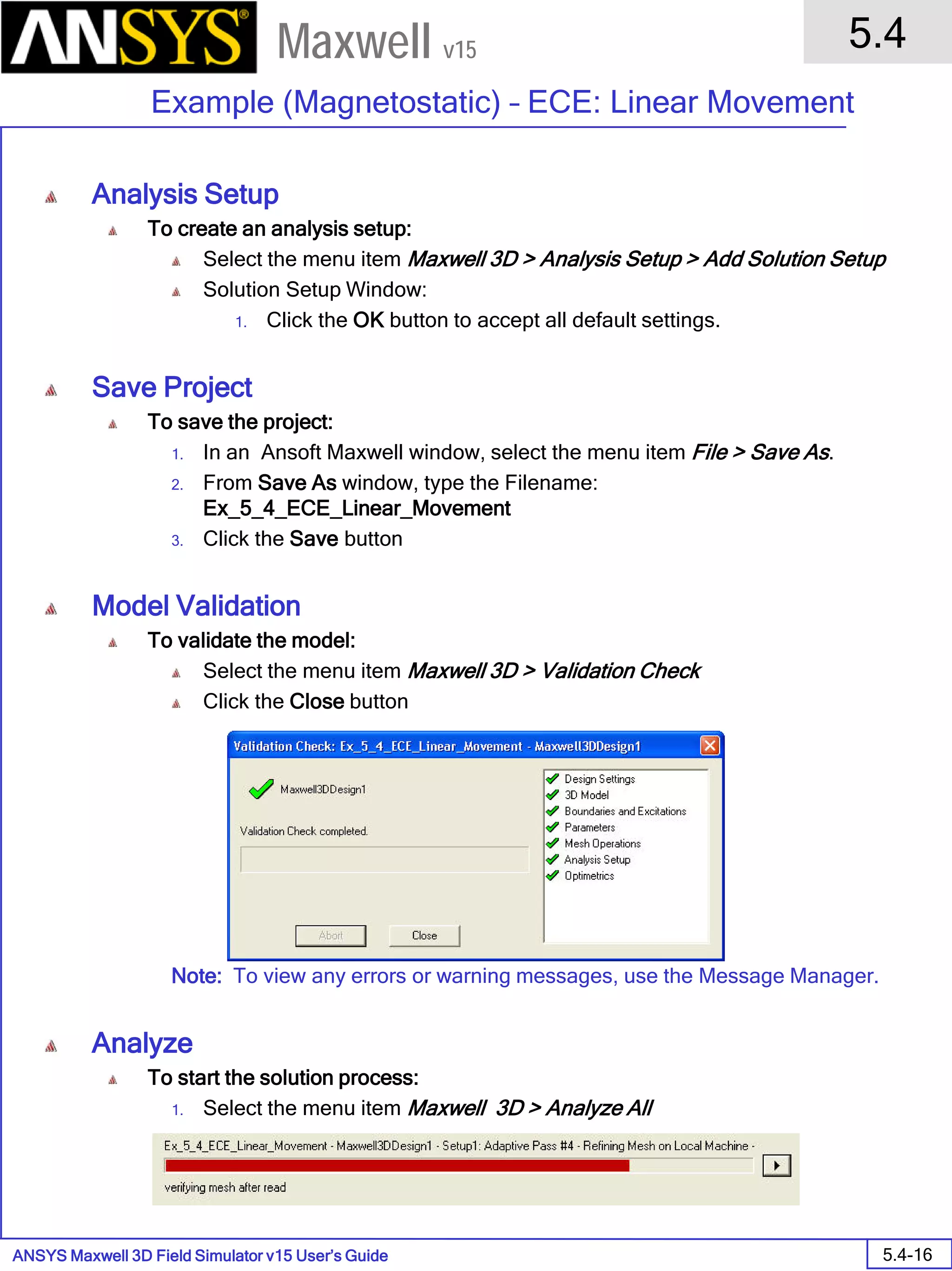 ANSYS Maxwell 3D Field Simulator v15 User’s Guide
5.4
Example (Magnetostatic) – ECE: Linear Movement
5.4-16
Maxwell v15
Analysis Setup
To create an analysis setup:
Select the menu item Maxwell 3D > Analysis Setup > Add Solution Setup
Solution Setup Window:
1. Click the OK button to accept all default settings.
Save Project
To save the project:
1. In an Ansoft Maxwell window, select the menu item File > Save As.
2. From Save As window, type the Filename:
Ex_5_4_ECE_Linear_Movement
3. Click the Save button
Model Validation
To validate the model:
Select the menu item Maxwell 3D > Validation Check
Click the Close button
Note: To view any errors or warning messages, use the Message Manager.
Analyze
To start the solution process:
1. Select the menu item Maxwell 3D > Analyze All
 