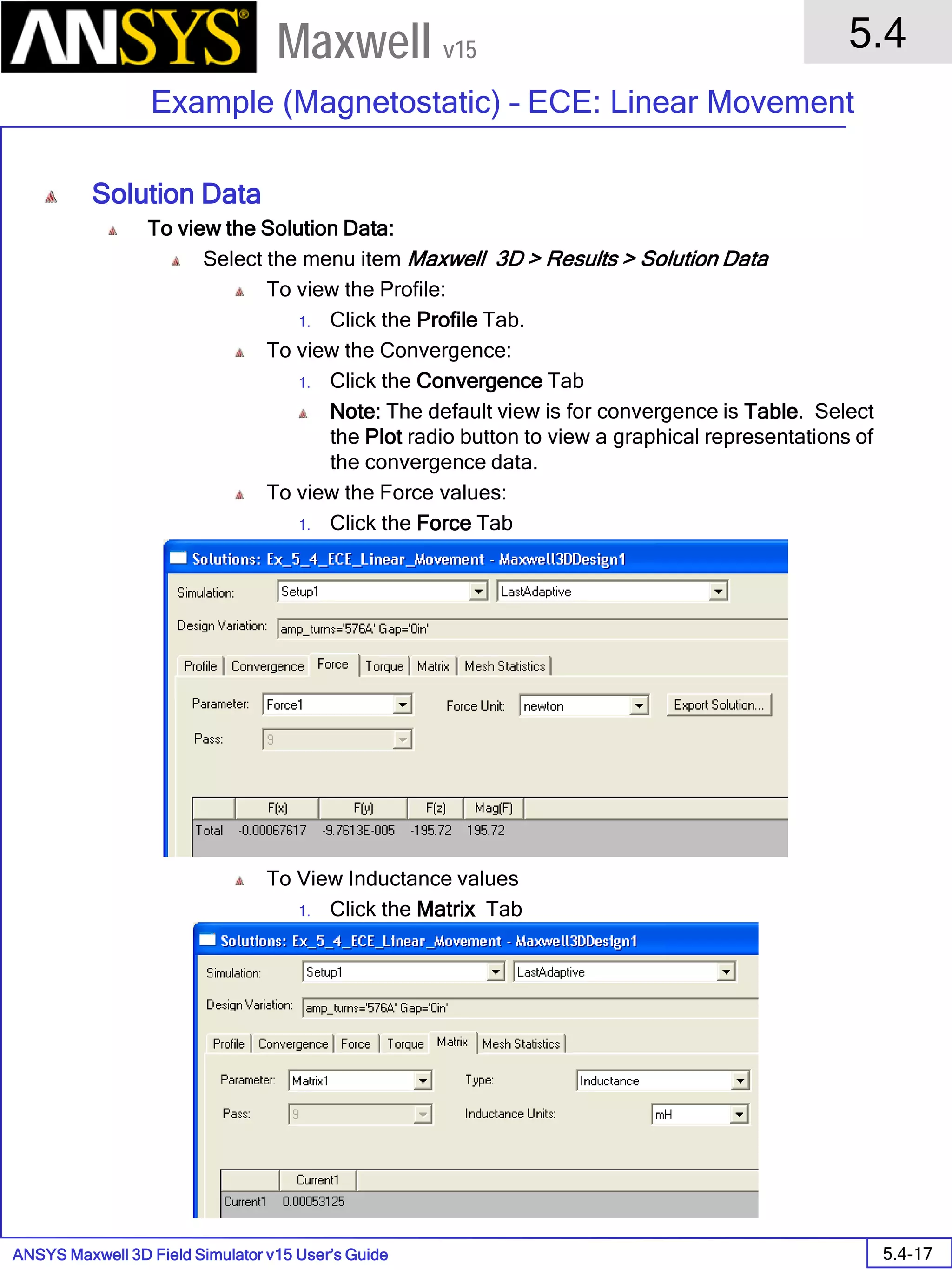 ANSYS Maxwell 3D Field Simulator v15 User’s Guide
5.4
Example (Magnetostatic) – ECE: Linear Movement
5.4-17
Maxwell v15
Solution Data
To view the Solution Data:
Select the menu item Maxwell 3D > Results > Solution Data
To view the Profile:
1. Click the Profile Tab.
To view the Convergence:
1. Click the Convergence Tab
Note: The default view is for convergence is Table. Select
the Plot radio button to view a graphical representations of
the convergence data.
To view the Force values:
1. Click the Force Tab
To View Inductance values
1. Click the Matrix Tab
 