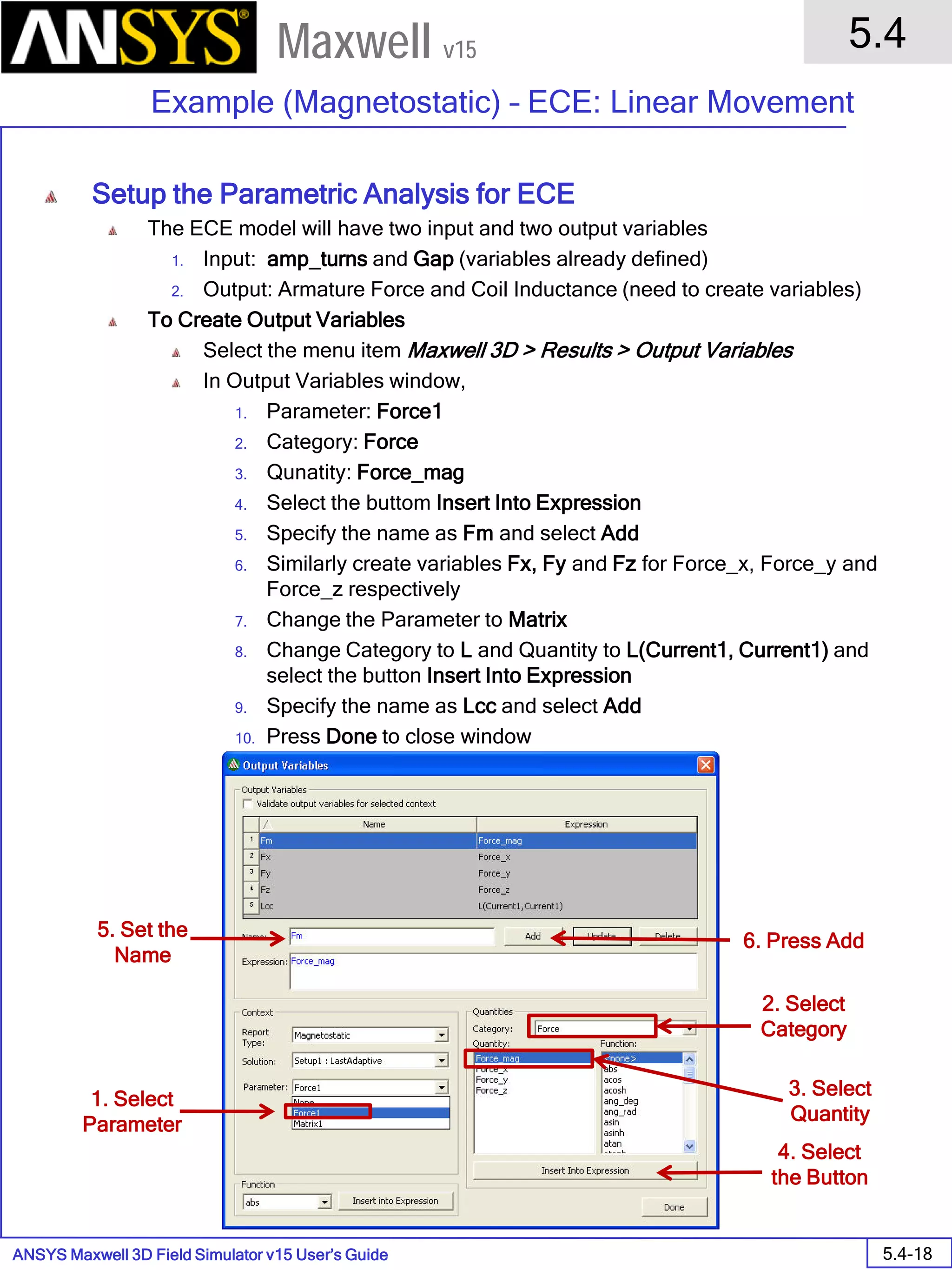 ANSYS Maxwell 3D Field Simulator v15 User’s Guide
5.4
Example (Magnetostatic) – ECE: Linear Movement
5.4-18
Maxwell v15
Setup the Parametric Analysis for ECE
The ECE model will have two input and two output variables
1. Input: amp_turns and Gap (variables already defined)
2. Output: Armature Force and Coil Inductance (need to create variables)
To Create Output Variables
Select the menu item Maxwell 3D > Results > Output Variables
In Output Variables window,
1. Parameter: Force1
2. Category: Force
3. Qunatity: Force_mag
4. Select the buttom Insert Into Expression
5. Specify the name as Fm and select Add
6. Similarly create variables Fx, Fy and Fz for Force_x, Force_y and
Force_z respectively
7. Change the Parameter to Matrix
8. Change Category to L and Quantity to L(Current1, Current1) and
select the button Insert Into Expression
9. Specify the name as Lcc and select Add
10. Press Done to close window
1. Select
Parameter
2. Select
Category
3. Select
Quantity
4. Select
the Button
5. Set the
Name
6. Press Add
 