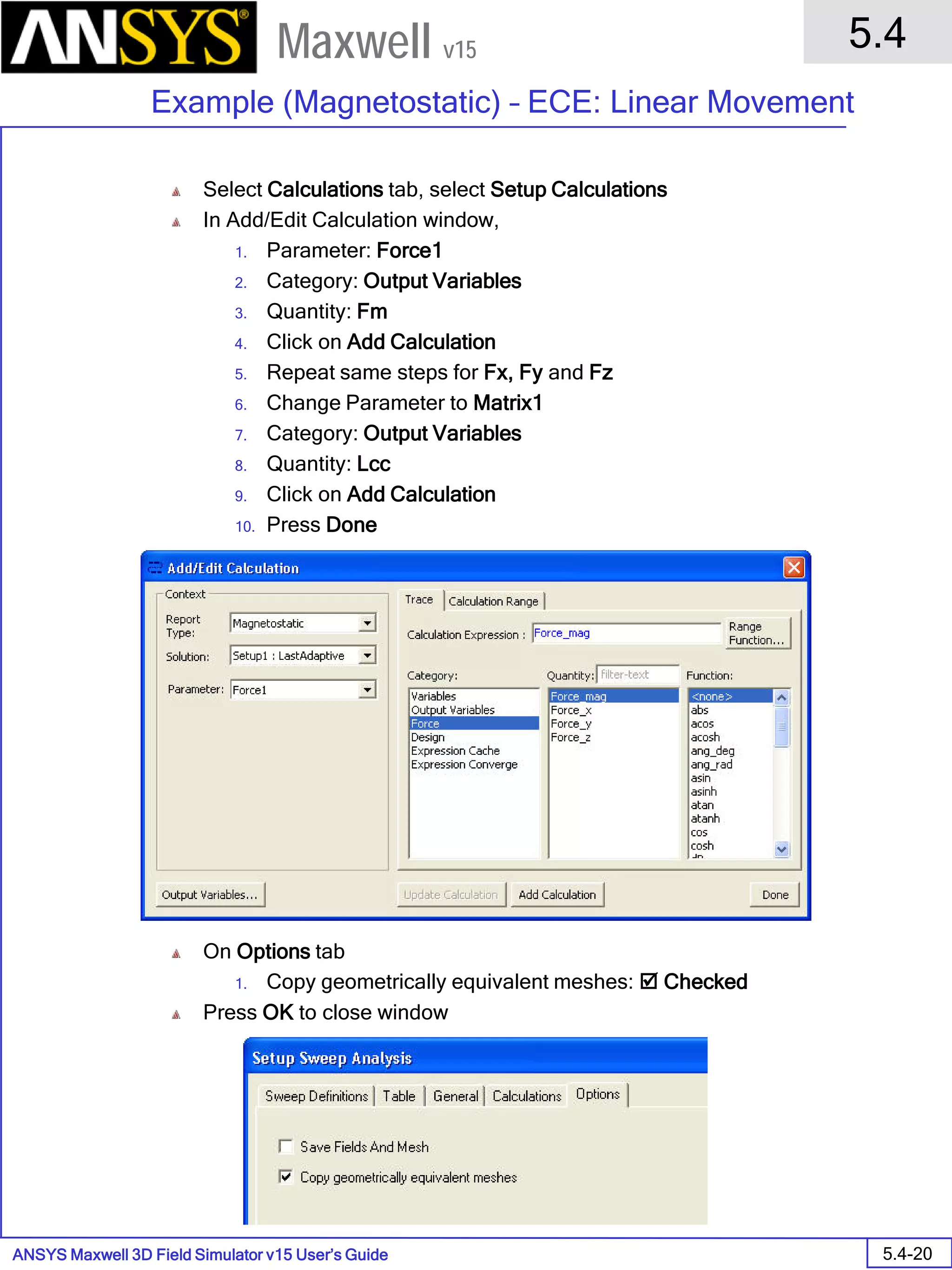 ANSYS Maxwell 3D Field Simulator v15 User’s Guide
5.4
Example (Magnetostatic) – ECE: Linear Movement
5.4-20
Maxwell v15
Select Calculations tab, select Setup Calculations
In Add/Edit Calculation window,
1. Parameter: Force1
2. Category: Output Variables
3. Quantity: Fm
4. Click on Add Calculation
5. Repeat same steps for Fx, Fy and Fz
6. Change Parameter to Matrix1
7. Category: Output Variables
8. Quantity: Lcc
9. Click on Add Calculation
10. Press Done
On Options tab
1. Copy geometrically equivalent meshes:  Checked
Press OK to close window
 