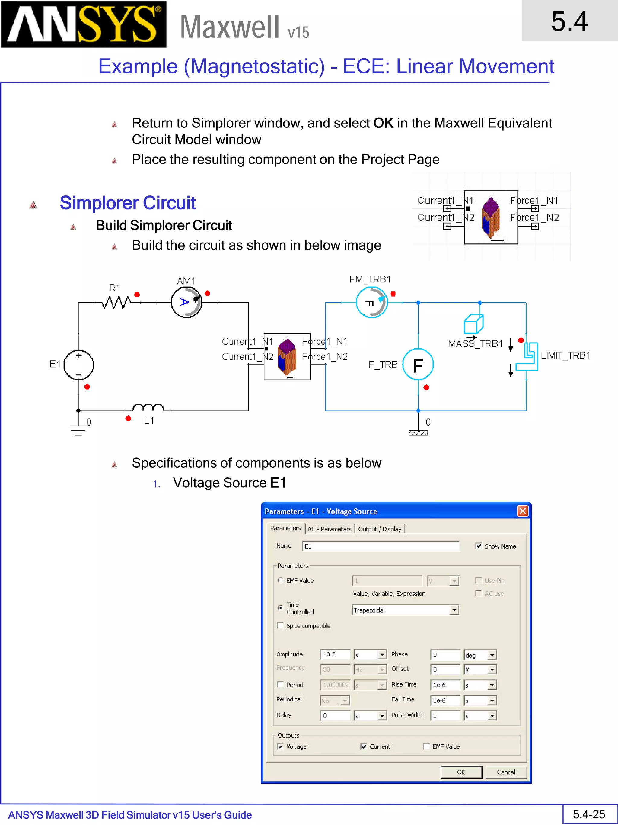 ANSYS Maxwell 3D Field Simulator v15 User’s Guide
5.4
Example (Magnetostatic) – ECE: Linear Movement
5.4-25
Maxwell v15
Return to Simplorer window, and select OK in the Maxwell Equivalent
Circuit Model window
Place the resulting component on the Project Page
Simplorer Circuit
Build Simplorer Circuit
Build the circuit as shown in below image
Specifications of components is as below
1. Voltage Source E1
 