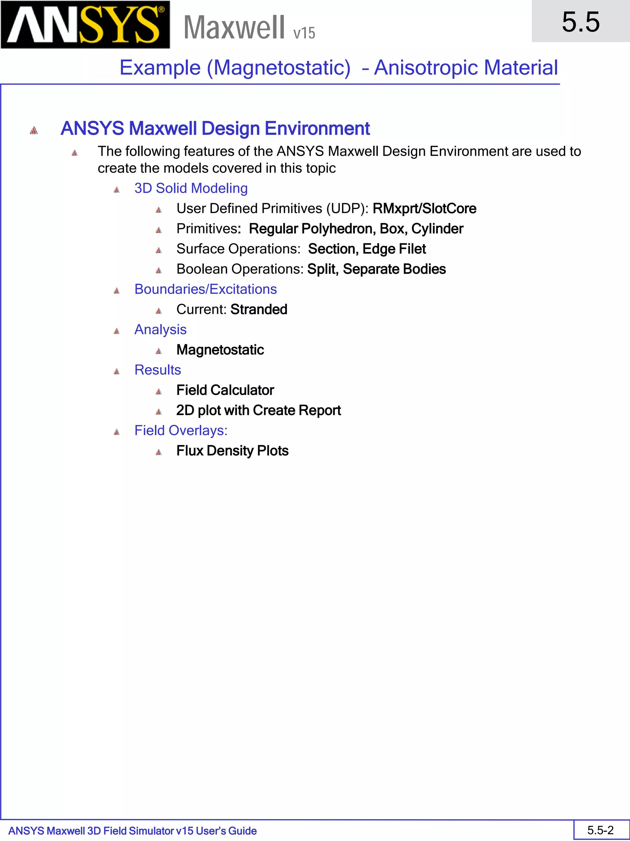 ANSYS Maxwell 3D Field Simulator v15 User’s Guide
5.5
Example (Magnetostatic) – Anisotropic Material
5.5-2
Maxwell v15
ANSYS Maxwell Design Environment
The following features of the ANSYS Maxwell Design Environment are used to
create the models covered in this topic
3D Solid Modeling
User Defined Primitives (UDP): RMxprt/SlotCore
Primitives: Regular Polyhedron, Box, Cylinder
Surface Operations: Section, Edge Filet
Boolean Operations: Split, Separate Bodies
Boundaries/Excitations
Current: Stranded
Analysis
Magnetostatic
Results
Field Calculator
2D plot with Create Report
Field Overlays:
Flux Density Plots
 