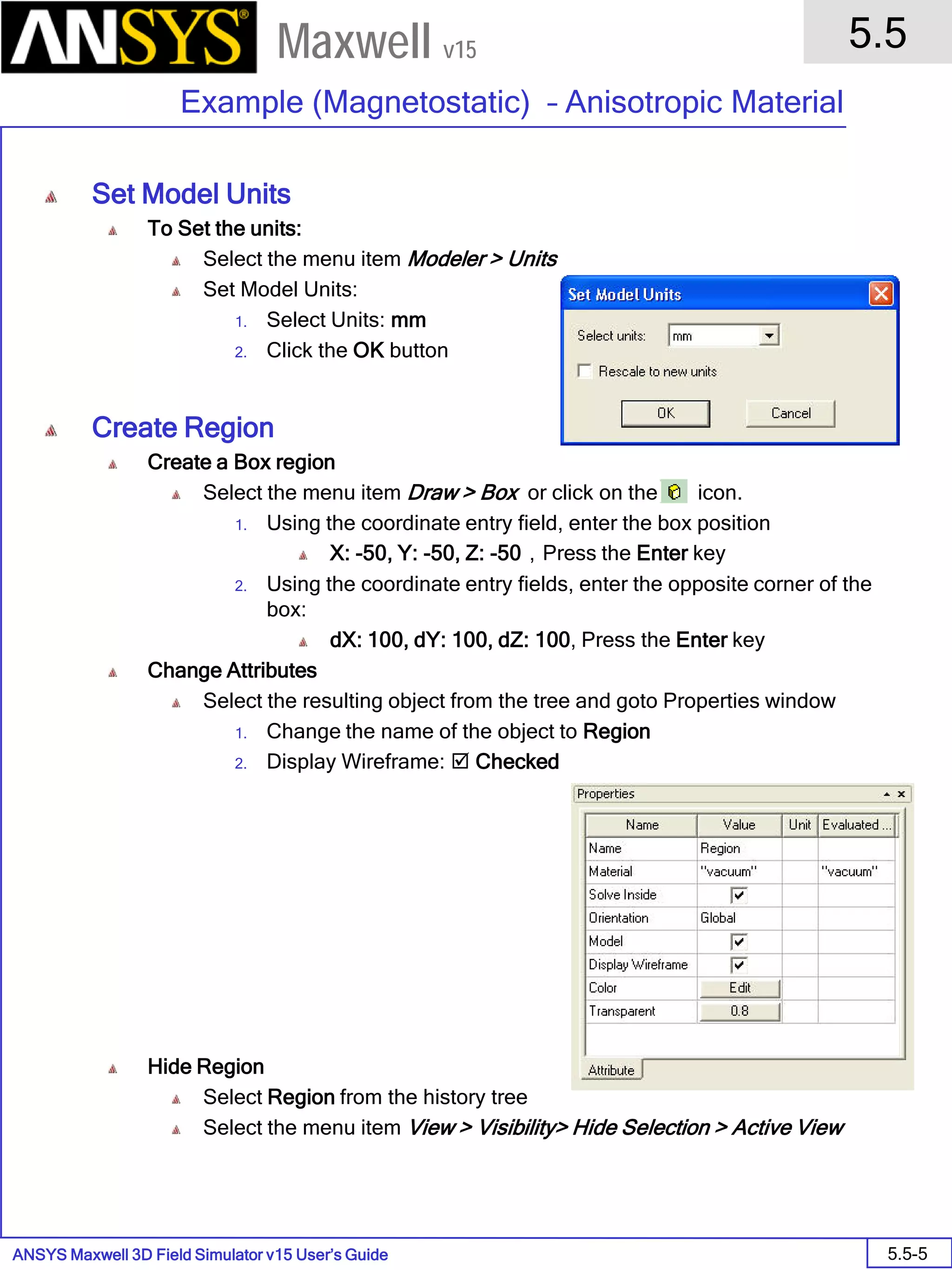 ANSYS Maxwell 3D Field Simulator v15 User’s Guide
5.5
Example (Magnetostatic) – Anisotropic Material
5.5-5
Maxwell v15
Set Model Units
To Set the units:
Select the menu item Modeler > Units
Set Model Units:
1. Select Units: mm
2. Click the OK button
Create Region
Create a Box region
Select the menu item Draw > Box or click on the icon.
1. Using the coordinate entry field, enter the box position
X: -50, Y: -50, Z: -50，Press the Enter key
2. Using the coordinate entry fields, enter the opposite corner of the
box:
dX: 100, dY: 100, dZ: 100, Press the Enter key
Change Attributes
Select the resulting object from the tree and goto Properties window
1. Change the name of the object to Region
2. Display Wireframe:  Checked
Hide Region
Select Region from the history tree
Select the menu item View > Visibility> Hide Selection > Active View
 