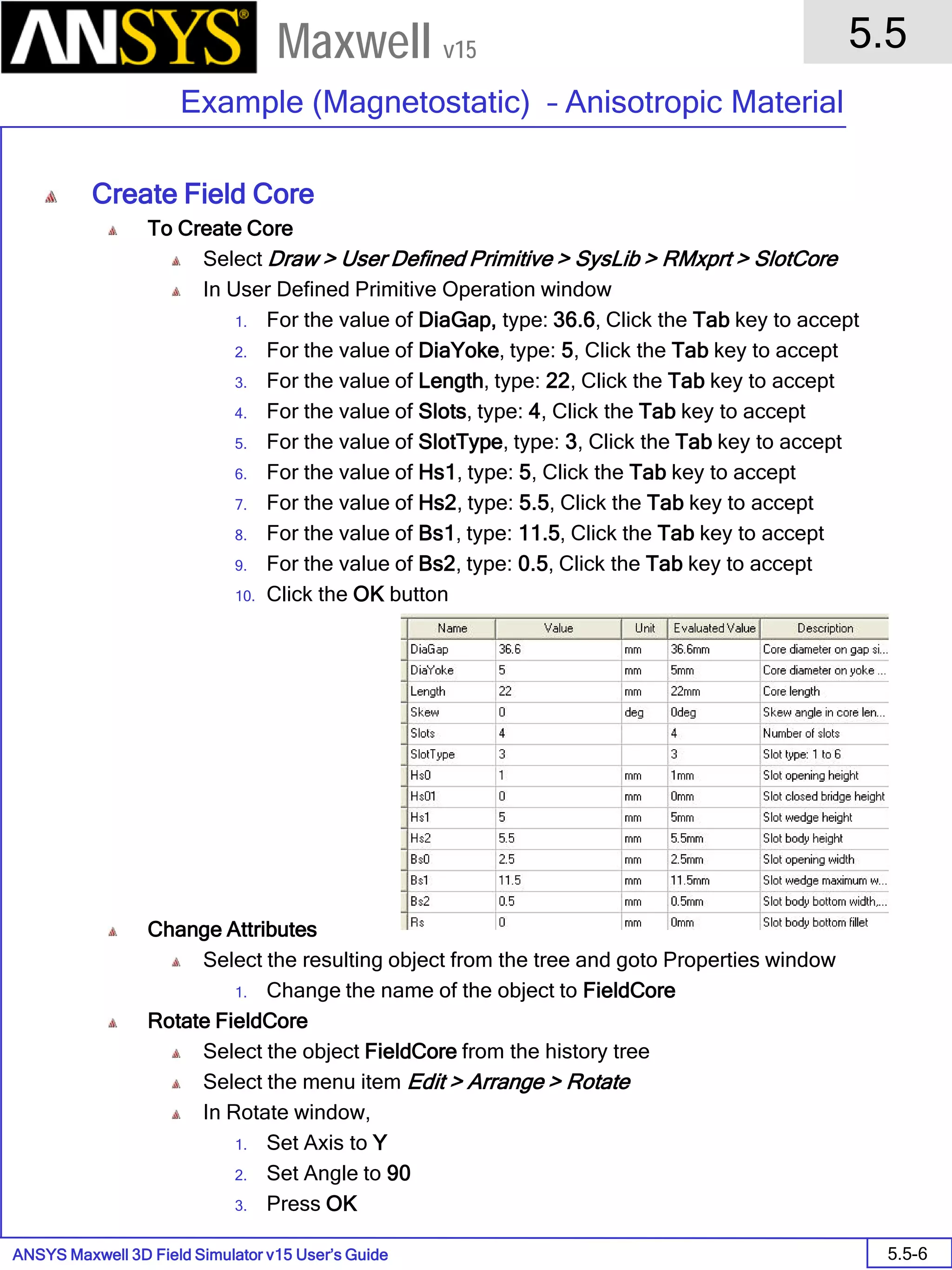 ANSYS Maxwell 3D Field Simulator v15 User’s Guide
5.5
Example (Magnetostatic) – Anisotropic Material
5.5-6
Maxwell v15
Create Field Core
To Create Core
Select Draw > User Defined Primitive > SysLib > RMxprt > SlotCore
In User Defined Primitive Operation window
1. For the value of DiaGap, type: 36.6, Click the Tab key to accept
2. For the value of DiaYoke, type: 5, Click the Tab key to accept
3. For the value of Length, type: 22, Click the Tab key to accept
4. For the value of Slots, type: 4, Click the Tab key to accept
5. For the value of SlotType, type: 3, Click the Tab key to accept
6. For the value of Hs1, type: 5, Click the Tab key to accept
7. For the value of Hs2, type: 5.5, Click the Tab key to accept
8. For the value of Bs1, type: 11.5, Click the Tab key to accept
9. For the value of Bs2, type: 0.5, Click the Tab key to accept
10. Click the OK button
Change Attributes
Select the resulting object from the tree and goto Properties window
1. Change the name of the object to FieldCore
Rotate FieldCore
Select the object FieldCore from the history tree
Select the menu item Edit > Arrange > Rotate
In Rotate window,
1. Set Axis to Y
2. Set Angle to 90
3. Press OK
 