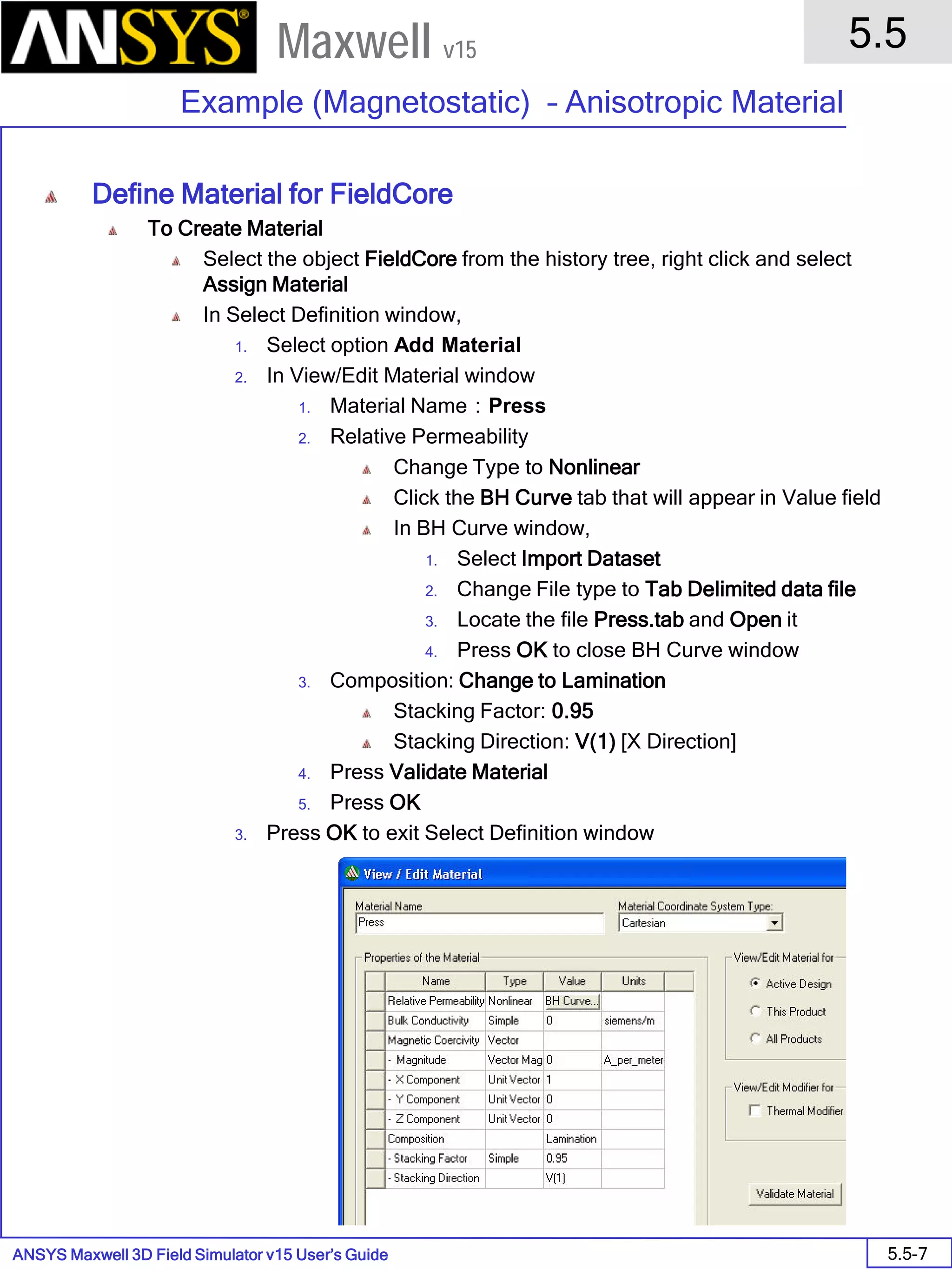 ANSYS Maxwell 3D Field Simulator v15 User’s Guide
5.5
Example (Magnetostatic) – Anisotropic Material
5.5-7
Maxwell v15
Define Material for FieldCore
To Create Material
Select the object FieldCore from the history tree, right click and select
Assign Material
In Select Definition window,
1. Select option Add Material
2. In View/Edit Material window
1. Material Name：Press
2. Relative Permeability
Change Type to Nonlinear
Click the BH Curve tab that will appear in Value field
In BH Curve window,
1. Select Import Dataset
2. Change File type to Tab Delimited data file
3. Locate the file Press.tab and Open it
4. Press OK to close BH Curve window
3. Composition: Change to Lamination
Stacking Factor: 0.95
Stacking Direction: V(1) [X Direction]
4. Press Validate Material
5. Press OK
3. Press OK to exit Select Definition window
 