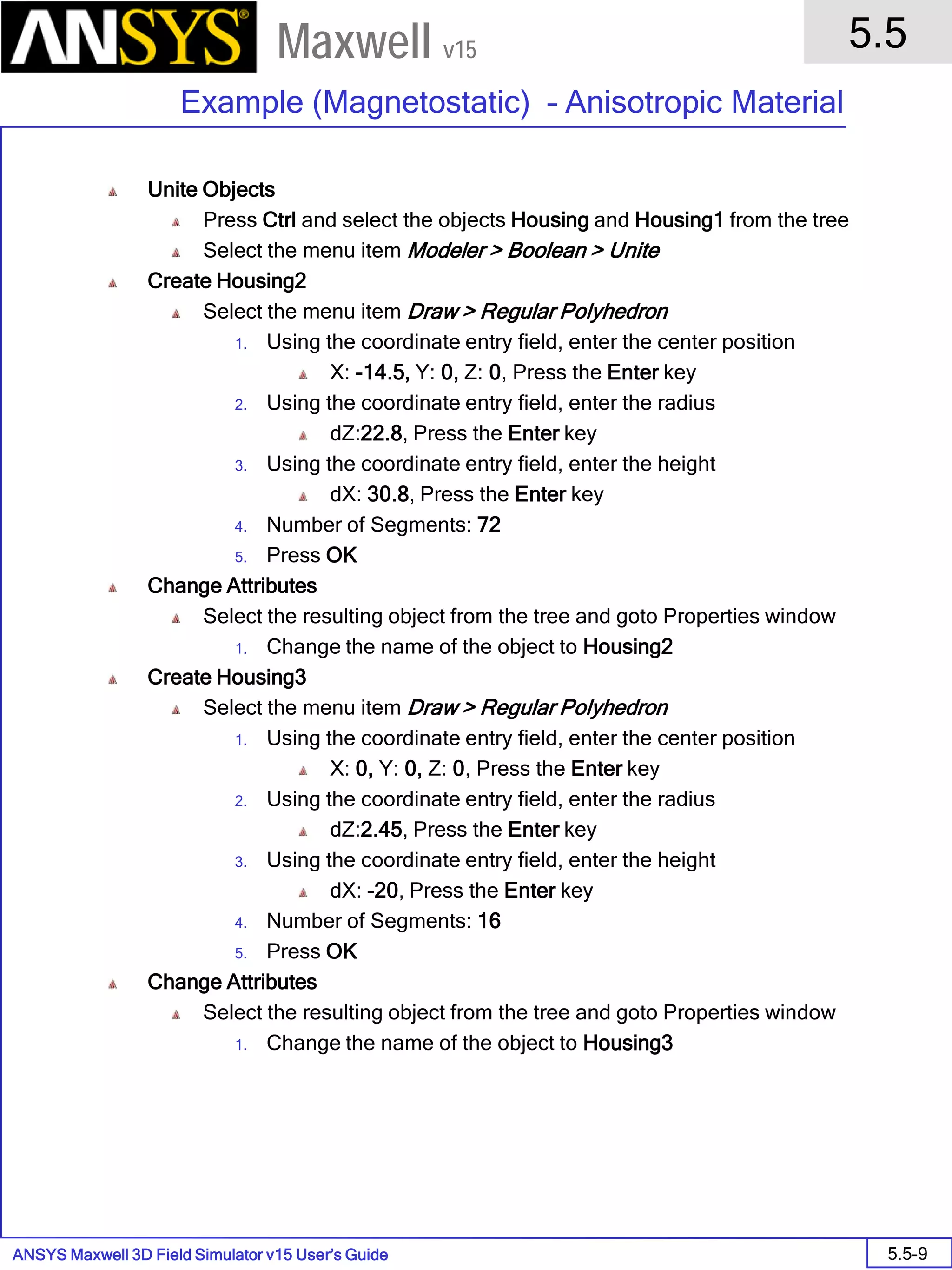 ANSYS Maxwell 3D Field Simulator v15 User’s Guide
5.5
Example (Magnetostatic) – Anisotropic Material
5.5-9
Maxwell v15
Unite Objects
Press Ctrl and select the objects Housing and Housing1 from the tree
Select the menu item Modeler > Boolean > Unite
Create Housing2
Select the menu item Draw > Regular Polyhedron
1. Using the coordinate entry field, enter the center position
X: -14.5, Y: 0, Z: 0, Press the Enter key
2. Using the coordinate entry field, enter the radius
dZ:22.8, Press the Enter key
3. Using the coordinate entry field, enter the height
dX: 30.8, Press the Enter key
4. Number of Segments: 72
5. Press OK
Change Attributes
Select the resulting object from the tree and goto Properties window
1. Change the name of the object to Housing2
Create Housing3
Select the menu item Draw > Regular Polyhedron
1. Using the coordinate entry field, enter the center position
X: 0, Y: 0, Z: 0, Press the Enter key
2. Using the coordinate entry field, enter the radius
dZ:2.45, Press the Enter key
3. Using the coordinate entry field, enter the height
dX: -20, Press the Enter key
4. Number of Segments: 16
5. Press OK
Change Attributes
Select the resulting object from the tree and goto Properties window
1. Change the name of the object to Housing3
 