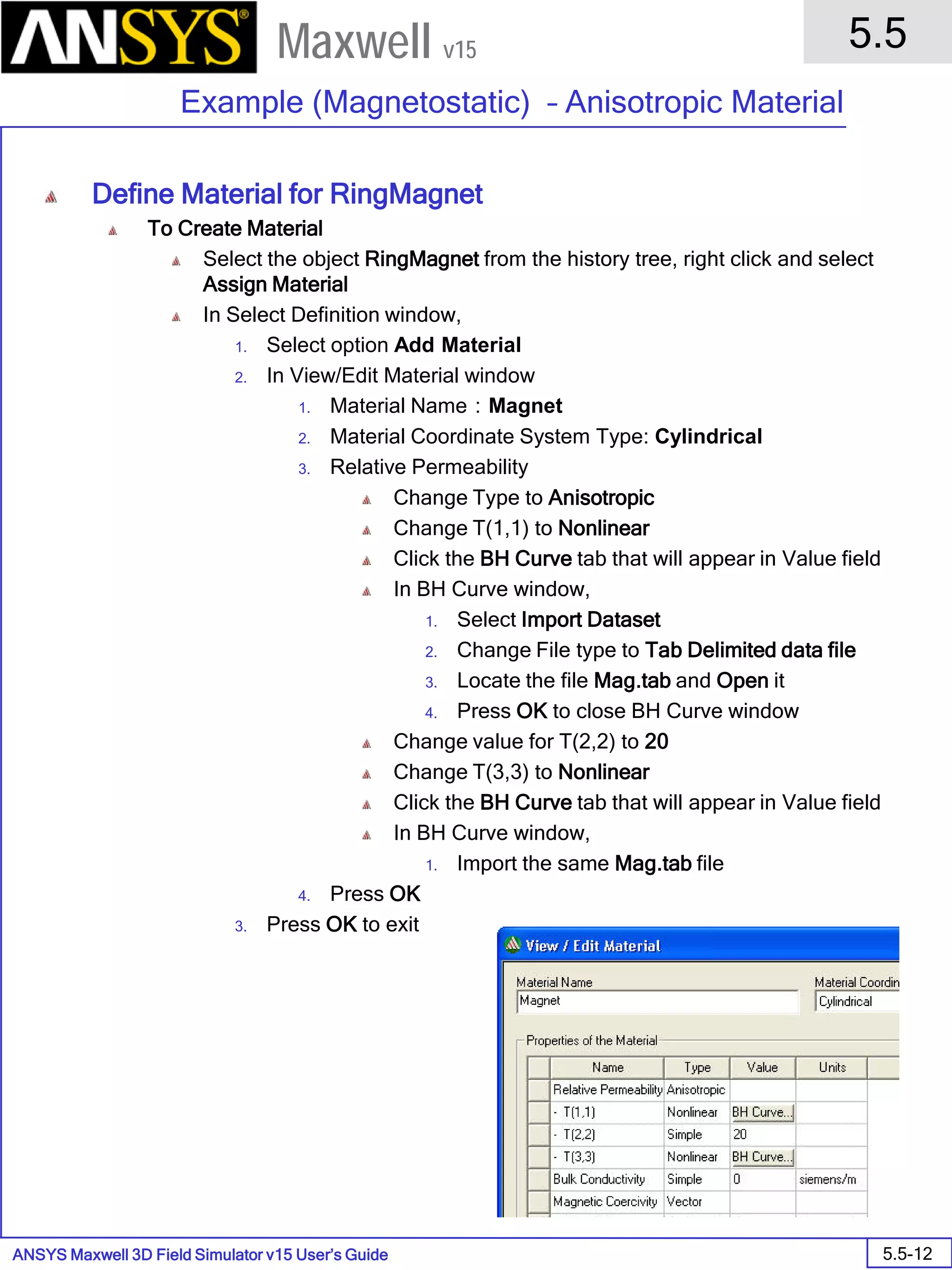 ANSYS Maxwell 3D Field Simulator v15 User’s Guide
5.5
Example (Magnetostatic) – Anisotropic Material
5.5-12
Maxwell v15
Define Material for RingMagnet
To Create Material
Select the object RingMagnet from the history tree, right click and select
Assign Material
In Select Definition window,
1. Select option Add Material
2. In View/Edit Material window
1. Material Name：Magnet
2. Material Coordinate System Type: Cylindrical
3. Relative Permeability
Change Type to Anisotropic
Change T(1,1) to Nonlinear
Click the BH Curve tab that will appear in Value field
In BH Curve window,
1. Select Import Dataset
2. Change File type to Tab Delimited data file
3. Locate the file Mag.tab and Open it
4. Press OK to close BH Curve window
Change value for T(2,2) to 20
Change T(3,3) to Nonlinear
Click the BH Curve tab that will appear in Value field
In BH Curve window,
1. Import the same Mag.tab file
4. Press OK
3. Press OK to exit
 