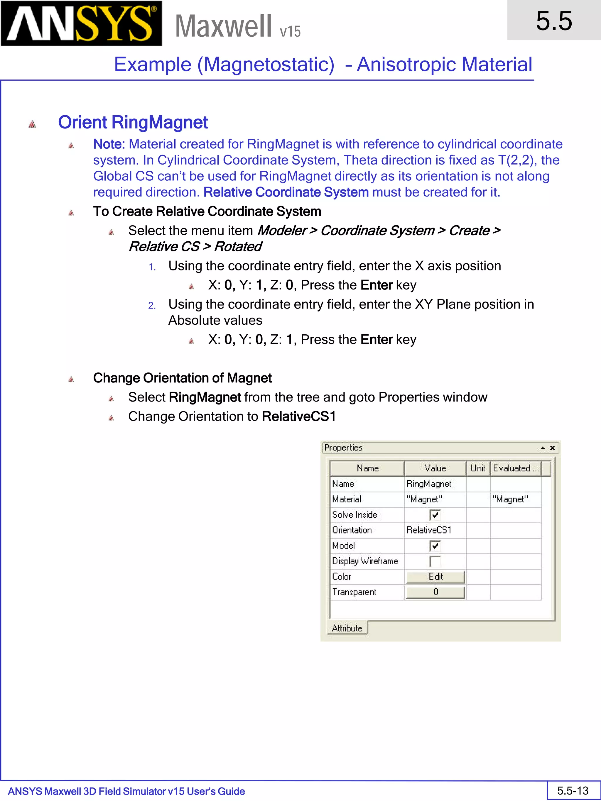 ANSYS Maxwell 3D Field Simulator v15 User’s Guide
5.5
Example (Magnetostatic) – Anisotropic Material
5.5-13
Maxwell v15
Orient RingMagnet
Note: Material created for RingMagnet is with reference to cylindrical coordinate
system. In Cylindrical Coordinate System, Theta direction is fixed as T(2,2), the
Global CS can’t be used for RingMagnet directly as its orientation is not along
required direction. Relative Coordinate System must be created for it.
To Create Relative Coordinate System
Select the menu item Modeler > Coordinate System > Create >
Relative CS > Rotated
1. Using the coordinate entry field, enter the X axis position
X: 0, Y: 1, Z: 0, Press the Enter key
2. Using the coordinate entry field, enter the XY Plane position in
Absolute values
X: 0, Y: 0, Z: 1, Press the Enter key
Change Orientation of Magnet
Select RingMagnet from the tree and goto Properties window
Change Orientation to RelativeCS1
 