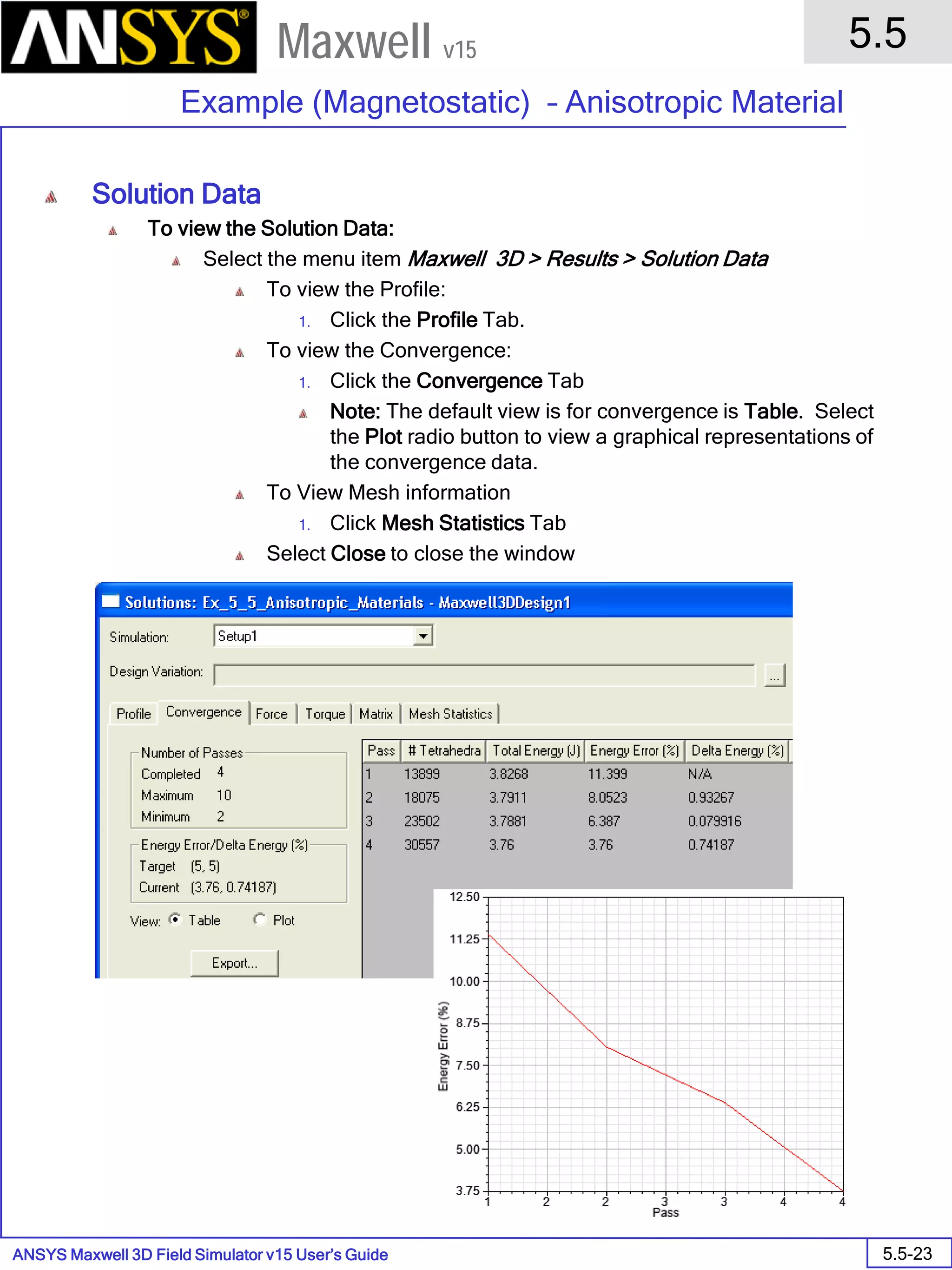 ANSYS Maxwell 3D Field Simulator v15 User’s Guide
5.5
Example (Magnetostatic) – Anisotropic Material
5.5-23
Maxwell v15
Solution Data
To view the Solution Data:
Select the menu item Maxwell 3D > Results > Solution Data
To view the Profile:
1. Click the Profile Tab.
To view the Convergence:
1. Click the Convergence Tab
Note: The default view is for convergence is Table. Select
the Plot radio button to view a graphical representations of
the convergence data.
To View Mesh information
1. Click Mesh Statistics Tab
Select Close to close the window
 