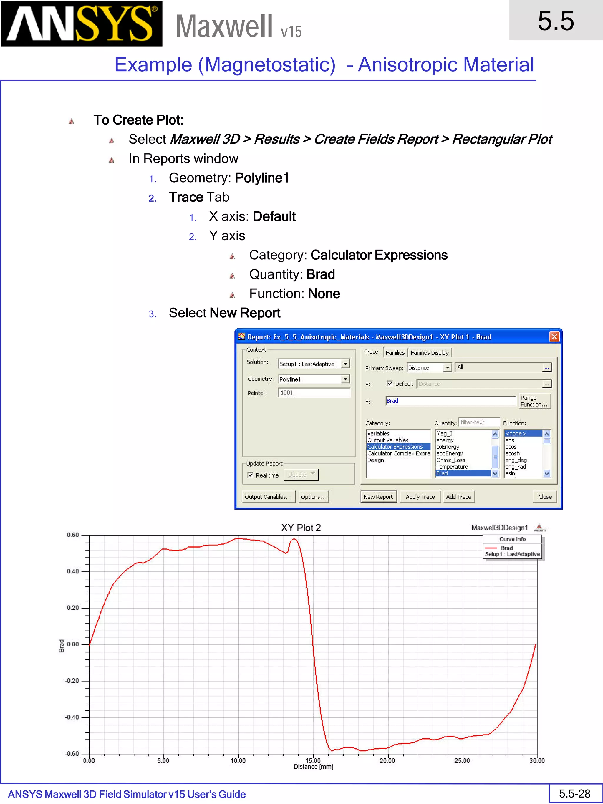 ANSYS Maxwell 3D Field Simulator v15 User’s Guide
5.5
Example (Magnetostatic) – Anisotropic Material
5.5-28
Maxwell v15
To Create Plot:
Select Maxwell 3D > Results > Create Fields Report > Rectangular Plot
In Reports window
1. Geometry: Polyline1
2. Trace Tab
1. X axis: Default
2. Y axis
Category: Calculator Expressions
Quantity: Brad
Function: None
3. Select New Report
 