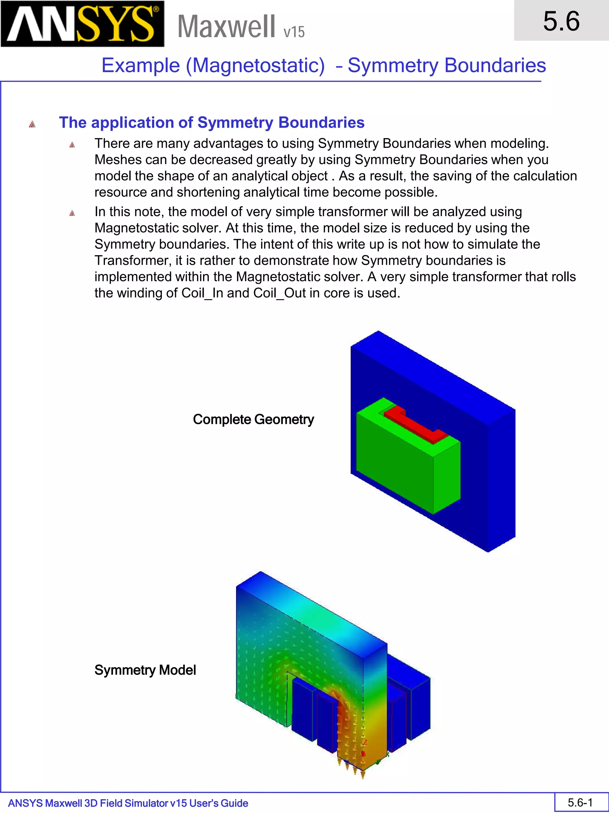 ANSYS Maxwell 3D Field Simulator v15 User’s Guide
5.6
Example (Magnetostatic) – Symmetry Boundaries
5.6-1
Maxwell v15
The application of Symmetry Boundaries
There are many advantages to using Symmetry Boundaries when modeling.
Meshes can be decreased greatly by using Symmetry Boundaries when you
model the shape of an analytical object . As a result, the saving of the calculation
resource and shortening analytical time become possible.
In this note, the model of very simple transformer will be analyzed using
Magnetostatic solver. At this time, the model size is reduced by using the
Symmetry boundaries. The intent of this write up is not how to simulate the
Transformer, it is rather to demonstrate how Symmetry boundaries is
implemented within the Magnetostatic solver. A very simple transformer that rolls
the winding of Coil_In and Coil_Out in core is used.
Complete Geometry
Symmetry Model
 