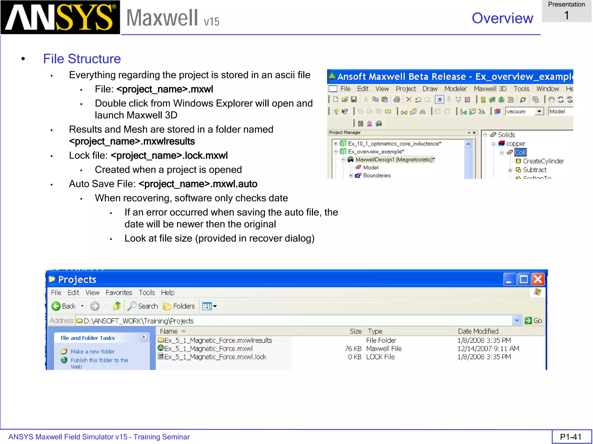 ANSYS Maxwell Field Simulator v15 – Training Seminar P1-41
Overview
Presentation
1
Maxwell v15
• File Structure
• Everything regarding the project is stored in an ascii file
• File: <project_name>.mxwl
• Double click from Windows Explorer will open and
launch Maxwell 3D
• Results and Mesh are stored in a folder named
<project_name>.mxwlresults
• Lock file: <project_name>.lock.mxwl
• Created when a project is opened
• Auto Save File: <project_name>.mxwl.auto
• When recovering, software only checks date
• If an error occurred when saving the auto file, the
date will be newer then the original
• Look at file size (provided in recover dialog)
 