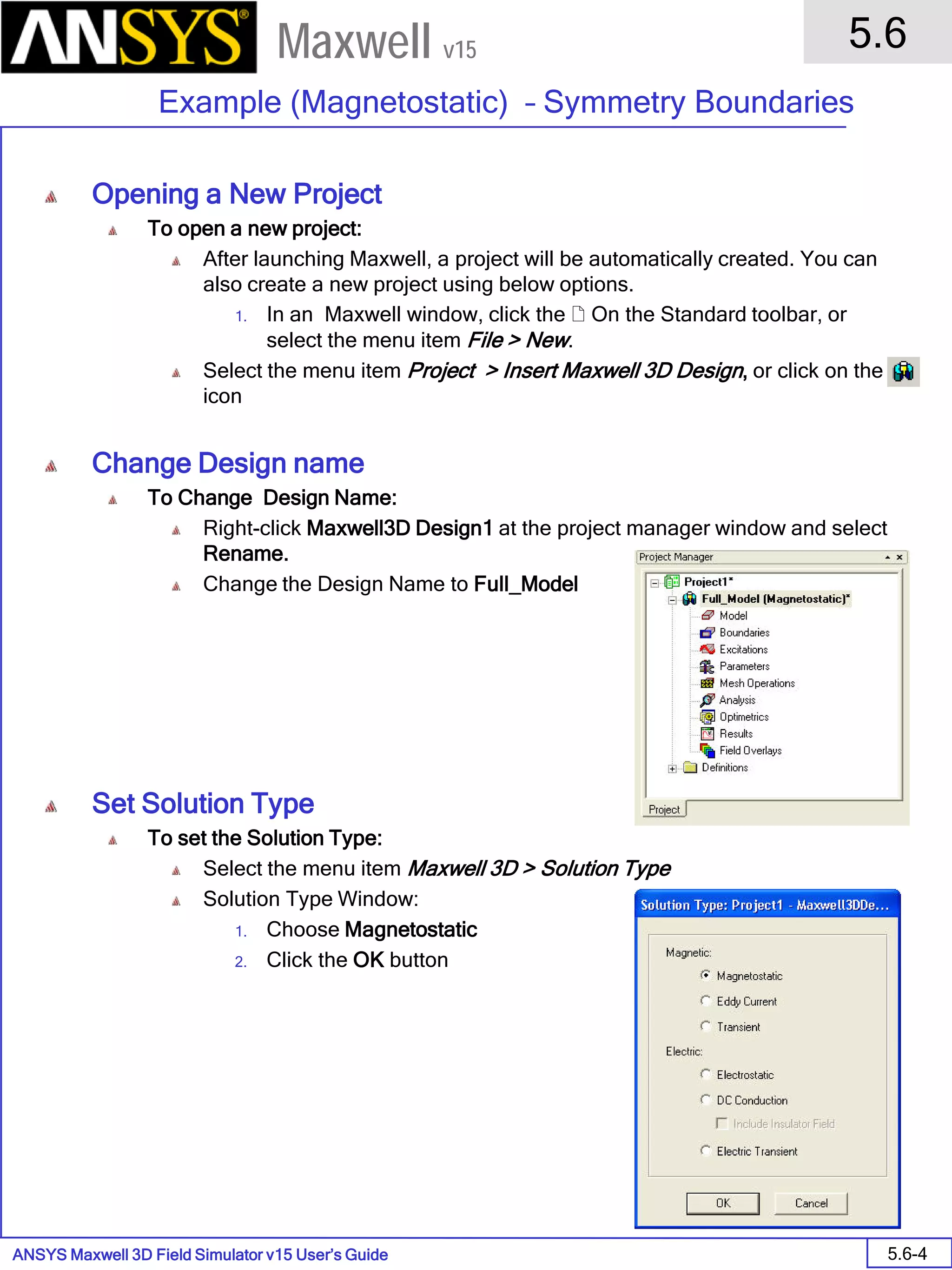 ANSYS Maxwell 3D Field Simulator v15 User’s Guide
5.6
Example (Magnetostatic) – Symmetry Boundaries
5.6-4
Maxwell v15
Opening a New Project
To open a new project:
After launching Maxwell, a project will be automatically created. You can
also create a new project using below options.
1. In an Maxwell window, click the  On the Standard toolbar, or
select the menu item File > New.
Select the menu item Project > Insert Maxwell 3D Design, or click on the
icon
Change Design name
To Change Design Name:
Right-click Maxwell3D Design1 at the project manager window and select
Rename.
Change the Design Name to Full_Model
Set Solution Type
To set the Solution Type:
Select the menu item Maxwell 3D > Solution Type
Solution Type Window:
1. Choose Magnetostatic
2. Click the OK button
 