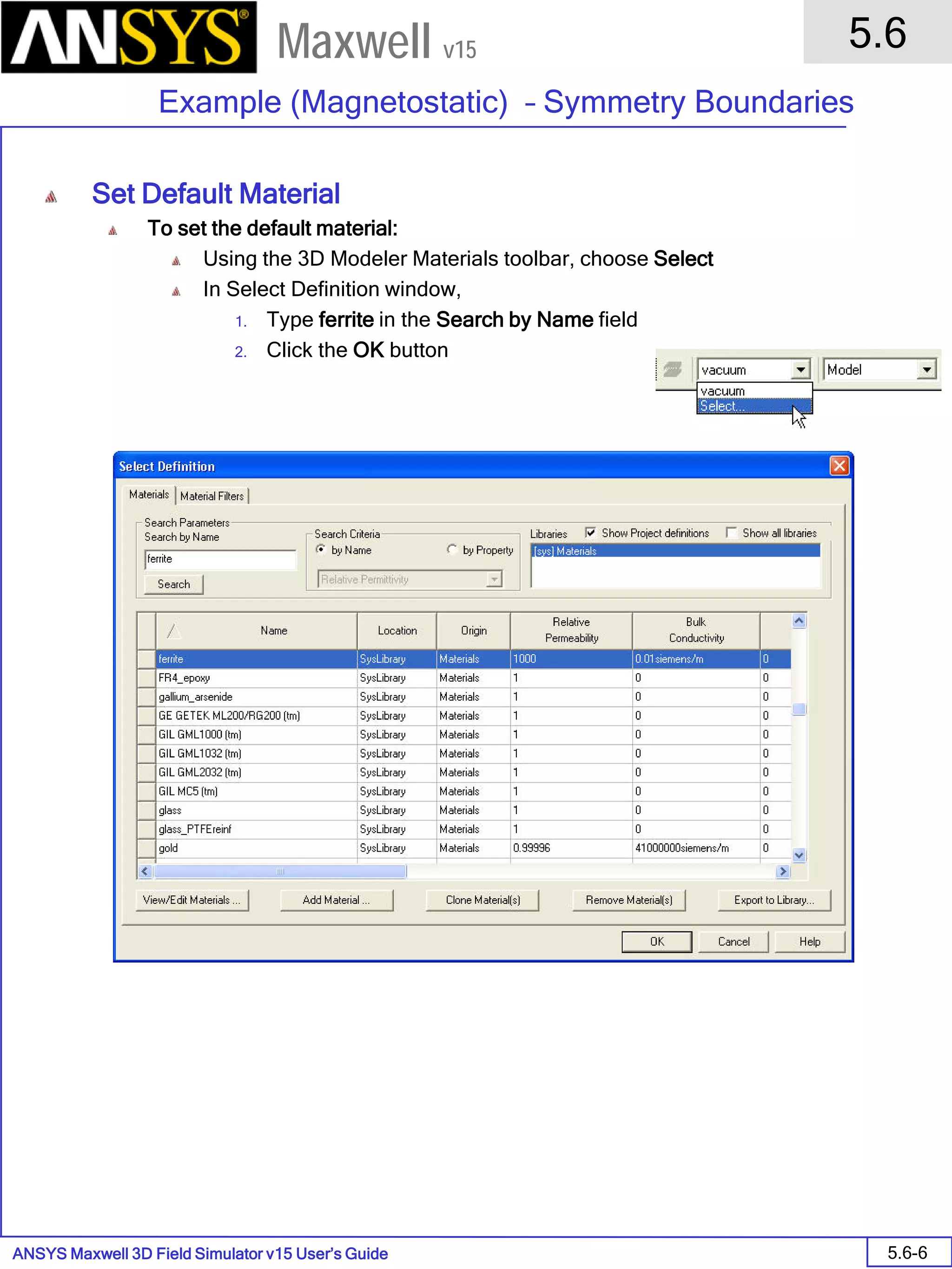 ANSYS Maxwell 3D Field Simulator v15 User’s Guide
5.6
Example (Magnetostatic) – Symmetry Boundaries
5.6-6
Maxwell v15
Set Default Material
To set the default material:
Using the 3D Modeler Materials toolbar, choose Select
In Select Definition window,
1. Type ferrite in the Search by Name field
2. Click the OK button
 