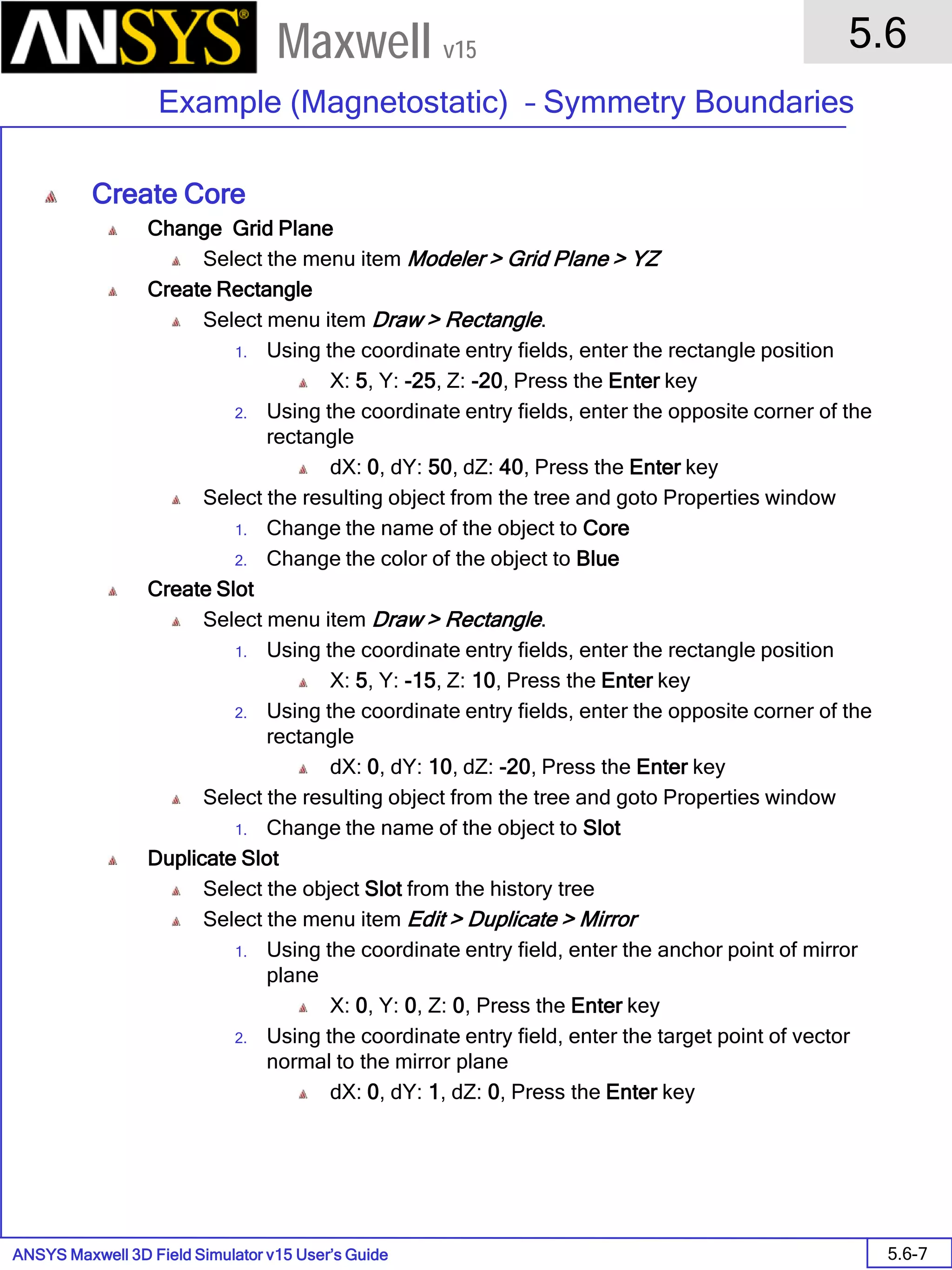 ANSYS Maxwell 3D Field Simulator v15 User’s Guide
5.6
Example (Magnetostatic) – Symmetry Boundaries
5.6-7
Maxwell v15
Create Core
Change Grid Plane
Select the menu item Modeler > Grid Plane > YZ
Create Rectangle
Select menu item Draw > Rectangle.
1. Using the coordinate entry fields, enter the rectangle position
X: 5, Y: -25, Z: -20, Press the Enter key
2. Using the coordinate entry fields, enter the opposite corner of the
rectangle
dX: 0, dY: 50, dZ: 40, Press the Enter key
Select the resulting object from the tree and goto Properties window
1. Change the name of the object to Core
2. Change the color of the object to Blue
Create Slot
Select menu item Draw > Rectangle.
1. Using the coordinate entry fields, enter the rectangle position
X: 5, Y: -15, Z: 10, Press the Enter key
2. Using the coordinate entry fields, enter the opposite corner of the
rectangle
dX: 0, dY: 10, dZ: -20, Press the Enter key
Select the resulting object from the tree and goto Properties window
1. Change the name of the object to Slot
Duplicate Slot
Select the object Slot from the history tree
Select the menu item Edit > Duplicate > Mirror
1. Using the coordinate entry field, enter the anchor point of mirror
plane
X: 0, Y: 0, Z: 0, Press the Enter key
2. Using the coordinate entry field, enter the target point of vector
normal to the mirror plane
dX: 0, dY: 1, dZ: 0, Press the Enter key
 