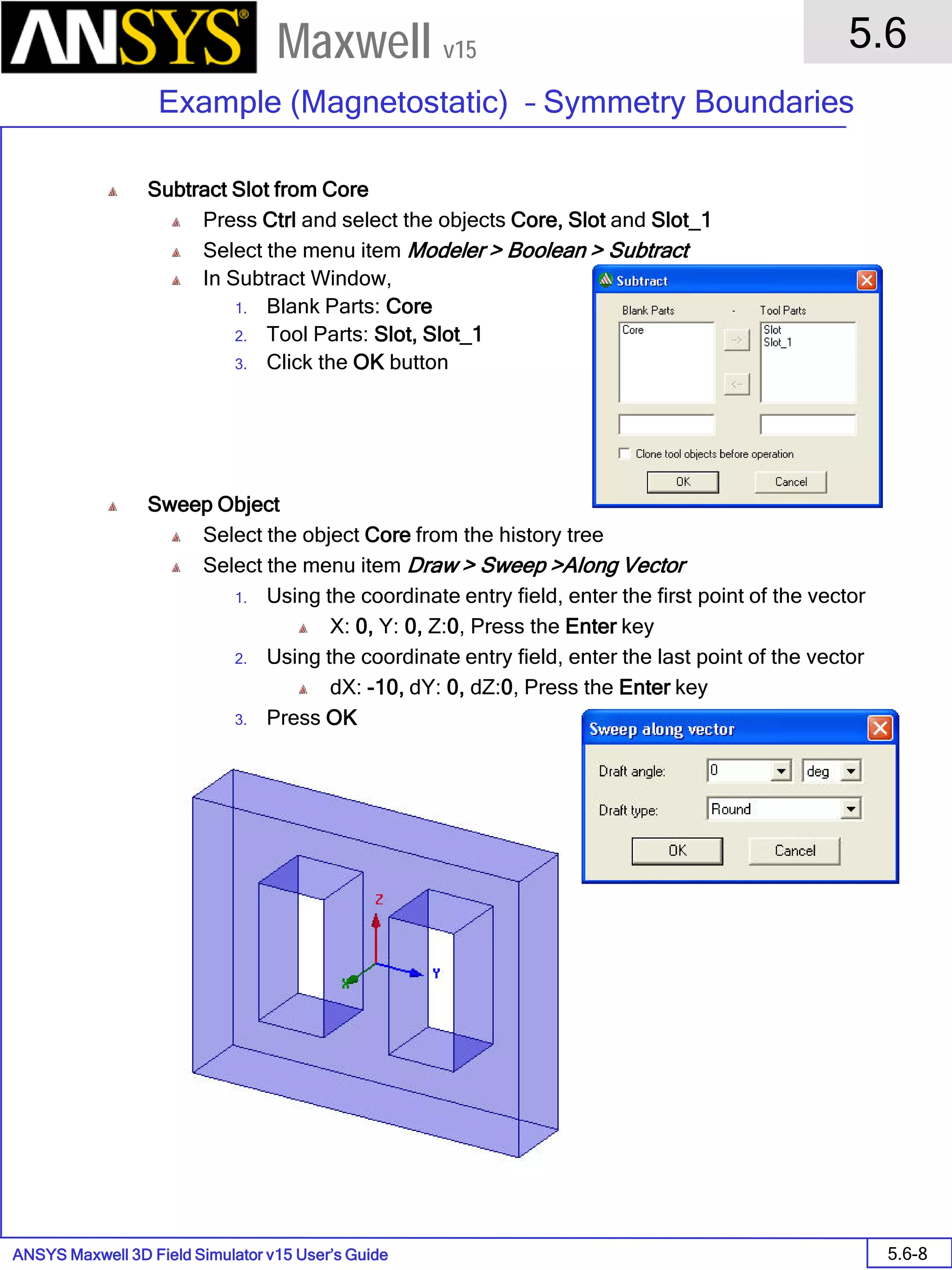 ANSYS Maxwell 3D Field Simulator v15 User’s Guide
5.6
Example (Magnetostatic) – Symmetry Boundaries
5.6-8
Maxwell v15
Subtract Slot from Core
Press Ctrl and select the objects Core, Slot and Slot_1
Select the menu item Modeler > Boolean > Subtract
In Subtract Window,
1. Blank Parts: Core
2. Tool Parts: Slot, Slot_1
3. Click the OK button
Sweep Object
Select the object Core from the history tree
Select the menu item Draw > Sweep >Along Vector
1. Using the coordinate entry field, enter the first point of the vector
X: 0, Y: 0, Z:0, Press the Enter key
2. Using the coordinate entry field, enter the last point of the vector
dX: -10, dY: 0, dZ:0, Press the Enter key
3. Press OK
 