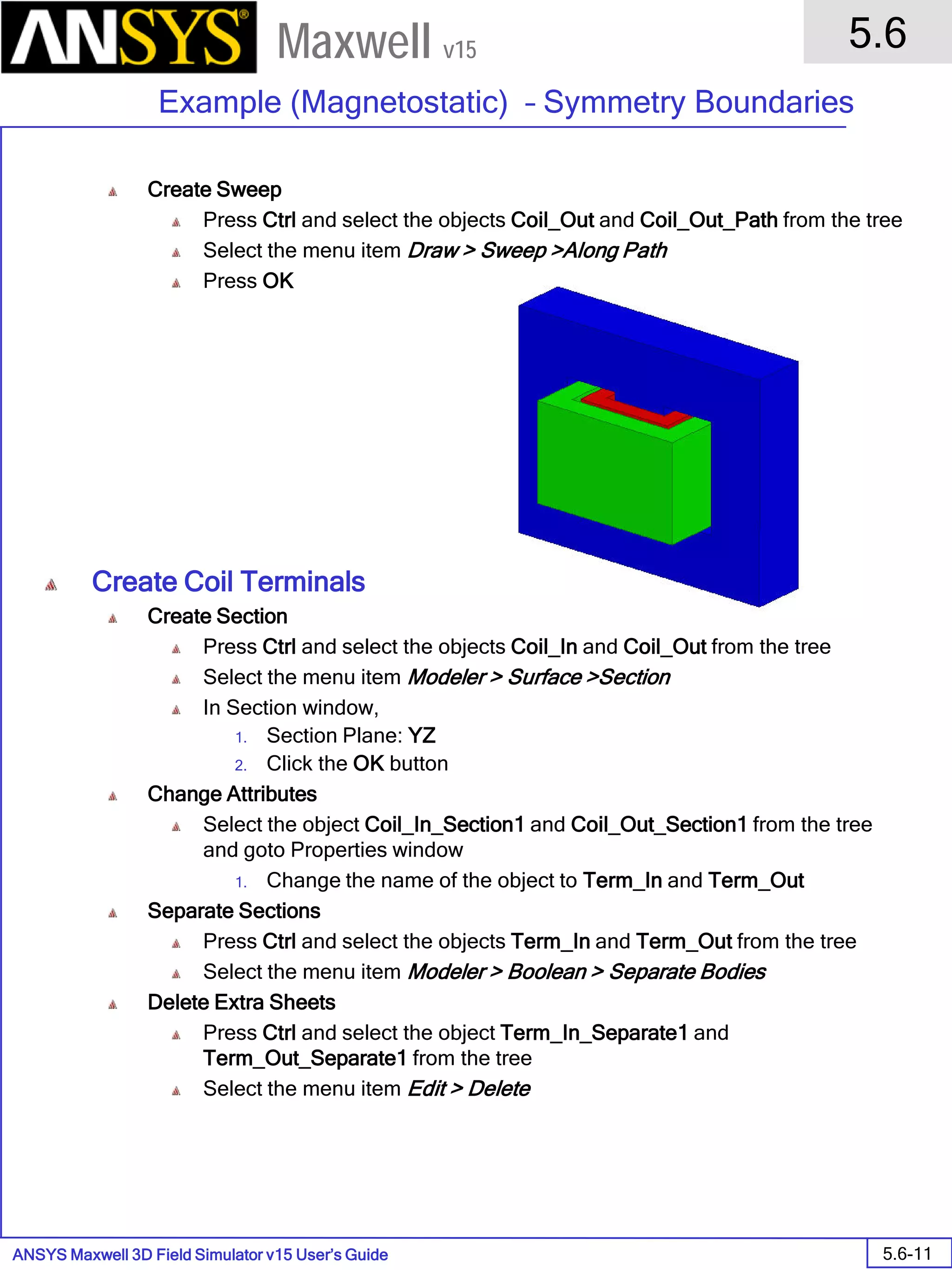ANSYS Maxwell 3D Field Simulator v15 User’s Guide
5.6
Example (Magnetostatic) – Symmetry Boundaries
5.6-11
Maxwell v15
Create Sweep
Press Ctrl and select the objects Coil_Out and Coil_Out_Path from the tree
Select the menu item Draw > Sweep >Along Path
Press OK
Create Coil Terminals
Create Section
Press Ctrl and select the objects Coil_In and Coil_Out from the tree
Select the menu item Modeler > Surface >Section
In Section window,
1. Section Plane: YZ
2. Click the OK button
Change Attributes
Select the object Coil_In_Section1 and Coil_Out_Section1 from the tree
and goto Properties window
1. Change the name of the object to Term_In and Term_Out
Separate Sections
Press Ctrl and select the objects Term_In and Term_Out from the tree
Select the menu item Modeler > Boolean > Separate Bodies
Delete Extra Sheets
Press Ctrl and select the object Term_In_Separate1 and
Term_Out_Separate1 from the tree
Select the menu item Edit > Delete
 