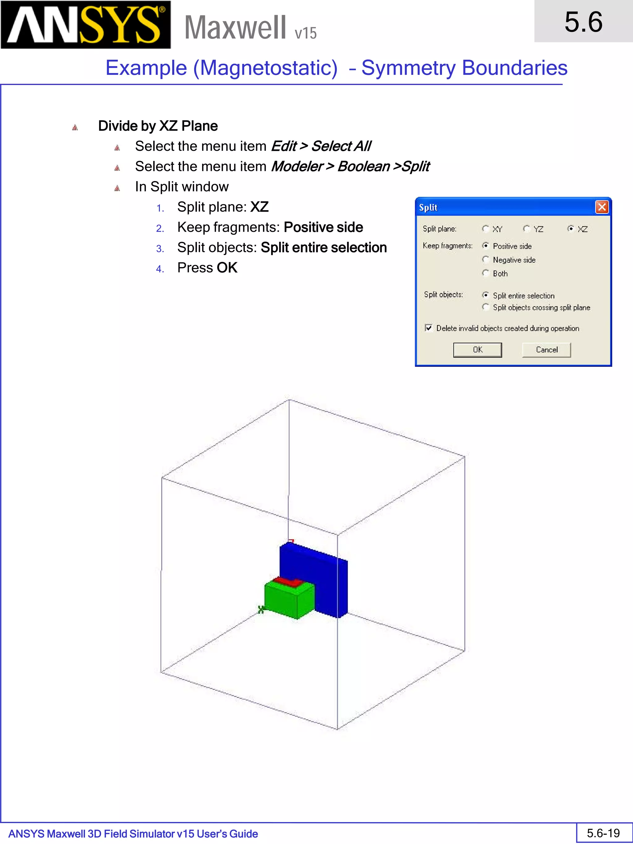 ANSYS Maxwell 3D Field Simulator v15 User’s Guide
5.6
Example (Magnetostatic) – Symmetry Boundaries
5.6-19
Maxwell v15
Divide by XZ Plane
Select the menu item Edit > Select All
Select the menu item Modeler > Boolean >Split
In Split window
1. Split plane: XZ
2. Keep fragments: Positive side
3. Split objects: Split entire selection
4. Press OK
 