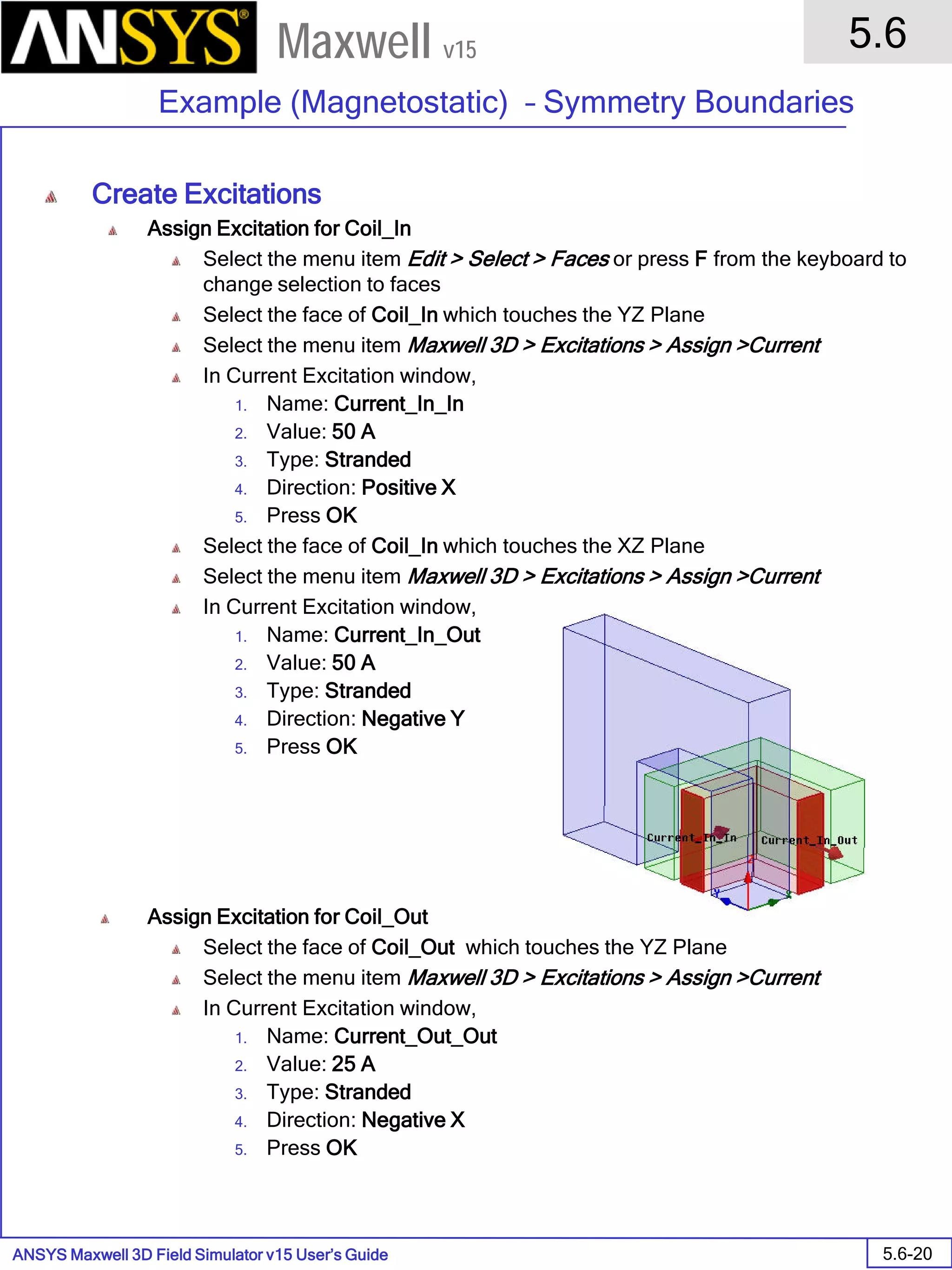 ANSYS Maxwell 3D Field Simulator v15 User’s Guide
5.6
Example (Magnetostatic) – Symmetry Boundaries
5.6-20
Maxwell v15
Create Excitations
Assign Excitation for Coil_In
Select the menu item Edit > Select > Faces or press F from the keyboard to
change selection to faces
Select the face of Coil_In which touches the YZ Plane
Select the menu item Maxwell 3D > Excitations > Assign >Current
In Current Excitation window,
1. Name: Current_In_In
2. Value: 50 A
3. Type: Stranded
4. Direction: Positive X
5. Press OK
Select the face of Coil_In which touches the XZ Plane
Select the menu item Maxwell 3D > Excitations > Assign >Current
In Current Excitation window,
1. Name: Current_In_Out
2. Value: 50 A
3. Type: Stranded
4. Direction: Negative Y
5. Press OK
Assign Excitation for Coil_Out
Select the face of Coil_Out which touches the YZ Plane
Select the menu item Maxwell 3D > Excitations > Assign >Current
In Current Excitation window,
1. Name: Current_Out_Out
2. Value: 25 A
3. Type: Stranded
4. Direction: Negative X
5. Press OK
 