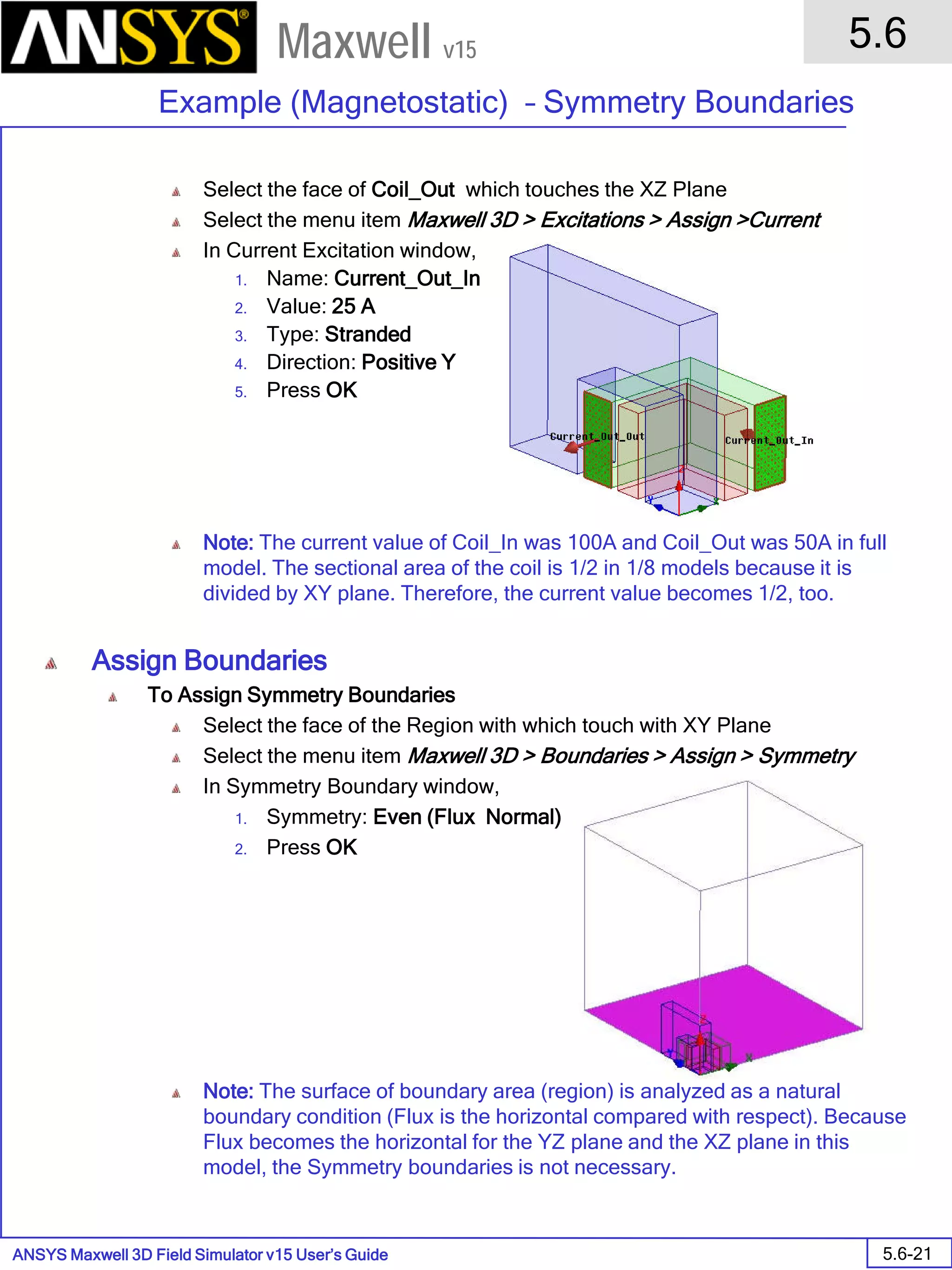 ANSYS Maxwell 3D Field Simulator v15 User’s Guide
5.6
Example (Magnetostatic) – Symmetry Boundaries
5.6-21
Maxwell v15
Select the face of Coil_Out which touches the XZ Plane
Select the menu item Maxwell 3D > Excitations > Assign >Current
In Current Excitation window,
1. Name: Current_Out_In
2. Value: 25 A
3. Type: Stranded
4. Direction: Positive Y
5. Press OK
Note: The current value of Coil_In was 100A and Coil_Out was 50A in full
model. The sectional area of the coil is 1/2 in 1/8 models because it is
divided by XY plane. Therefore, the current value becomes 1/2, too.
Assign Boundaries
To Assign Symmetry Boundaries
Select the face of the Region with which touch with XY Plane
Select the menu item Maxwell 3D > Boundaries > Assign > Symmetry
In Symmetry Boundary window,
1. Symmetry: Even (Flux Normal)
2. Press OK
Note: The surface of boundary area (region) is analyzed as a natural
boundary condition (Flux is the horizontal compared with respect). Because
Flux becomes the horizontal for the YZ plane and the XZ plane in this
model, the Symmetry boundaries is not necessary.
 