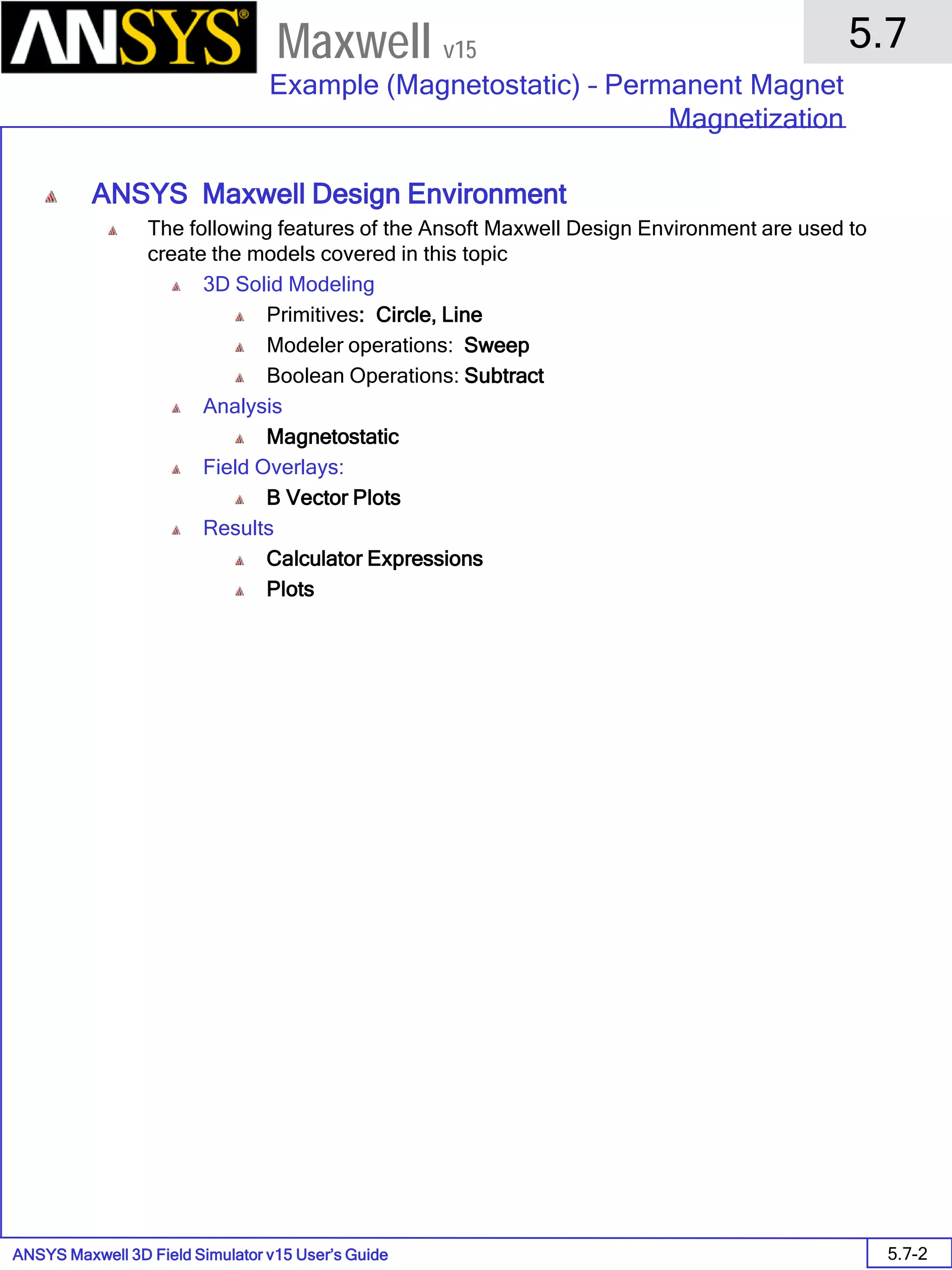 ANSYS Maxwell 3D Field Simulator v15 User’s Guide
5.7
Example (Magnetostatic) – Permanent Magnet
Magnetization
5.7-2
Maxwell v15
ANSYS Maxwell Design Environment
The following features of the Ansoft Maxwell Design Environment are used to
create the models covered in this topic
3D Solid Modeling
Primitives: Circle, Line
Modeler operations: Sweep
Boolean Operations: Subtract
Analysis
Magnetostatic
Field Overlays:
B Vector Plots
Results
Calculator Expressions
Plots
 