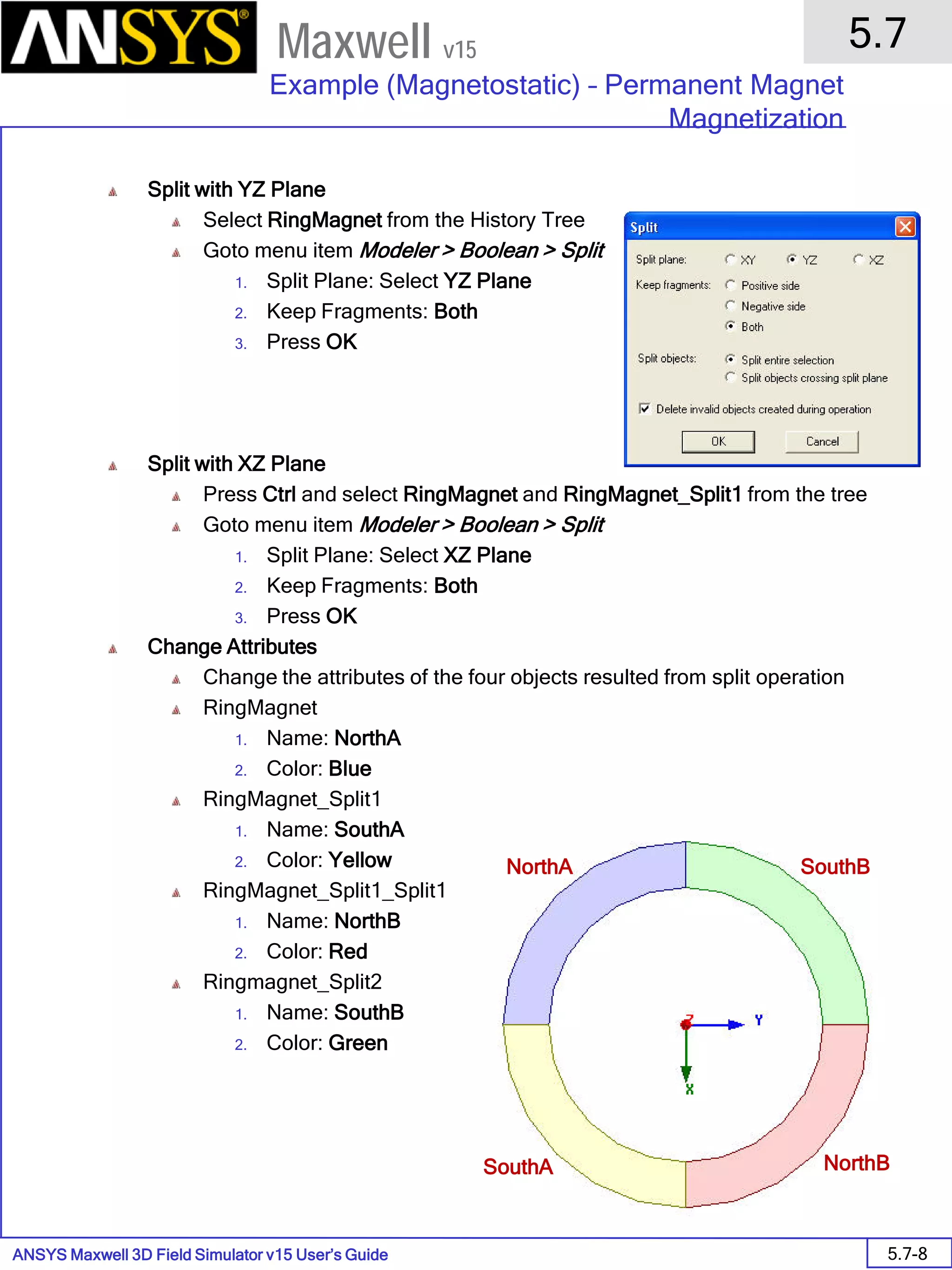 ANSYS Maxwell 3D Field Simulator v15 User’s Guide
5.7
Example (Magnetostatic) – Permanent Magnet
Magnetization
5.7-8
Maxwell v15
Split with YZ Plane
Select RingMagnet from the History Tree
Goto menu item Modeler > Boolean > Split
1. Split Plane: Select YZ Plane
2. Keep Fragments: Both
3. Press OK
Split with XZ Plane
Press Ctrl and select RingMagnet and RingMagnet_Split1 from the tree
Goto menu item Modeler > Boolean > Split
1. Split Plane: Select XZ Plane
2. Keep Fragments: Both
3. Press OK
Change Attributes
Change the attributes of the four objects resulted from split operation
RingMagnet
1. Name: NorthA
2. Color: Blue
RingMagnet_Split1
1. Name: SouthA
2. Color: Yellow
RingMagnet_Split1_Split1
1. Name: NorthB
2. Color: Red
Ringmagnet_Split2
1. Name: SouthB
2. Color: Green
NorthA
NorthBSouthA
SouthB
 
