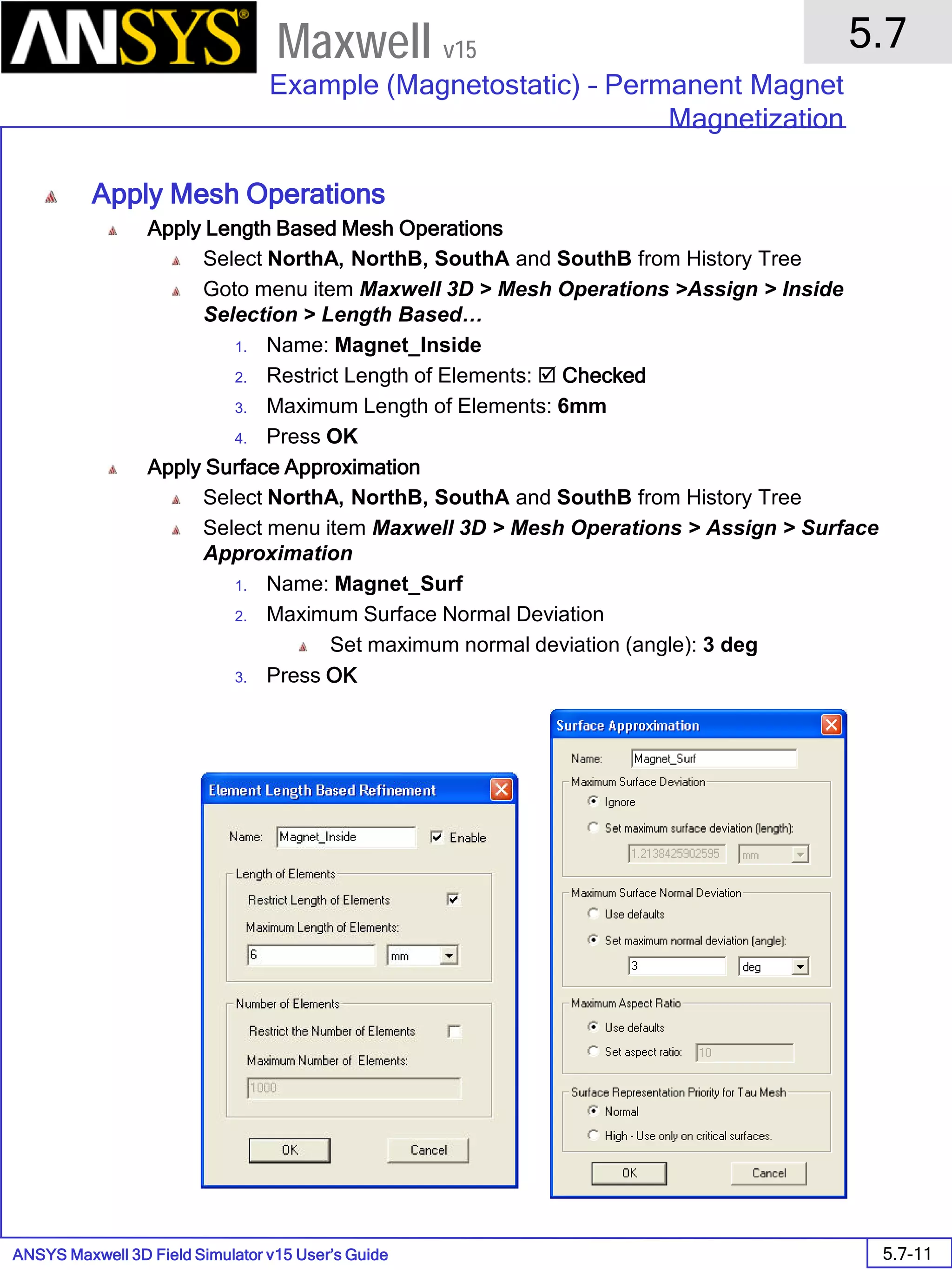 ANSYS Maxwell 3D Field Simulator v15 User’s Guide
5.7
Example (Magnetostatic) – Permanent Magnet
Magnetization
5.7-11
Maxwell v15
Apply Mesh Operations
Apply Length Based Mesh Operations
Select NorthA, NorthB, SouthA and SouthB from History Tree
Goto menu item Maxwell 3D > Mesh Operations >Assign > Inside
Selection > Length Based…
1. Name: Magnet_Inside
2. Restrict Length of Elements:  Checked
3. Maximum Length of Elements: 6mm
4. Press OK
Apply Surface Approximation
Select NorthA, NorthB, SouthA and SouthB from History Tree
Select menu item Maxwell 3D > Mesh Operations > Assign > Surface
Approximation
1. Name: Magnet_Surf
2. Maximum Surface Normal Deviation
Set maximum normal deviation (angle): 3 deg
3. Press OK
 