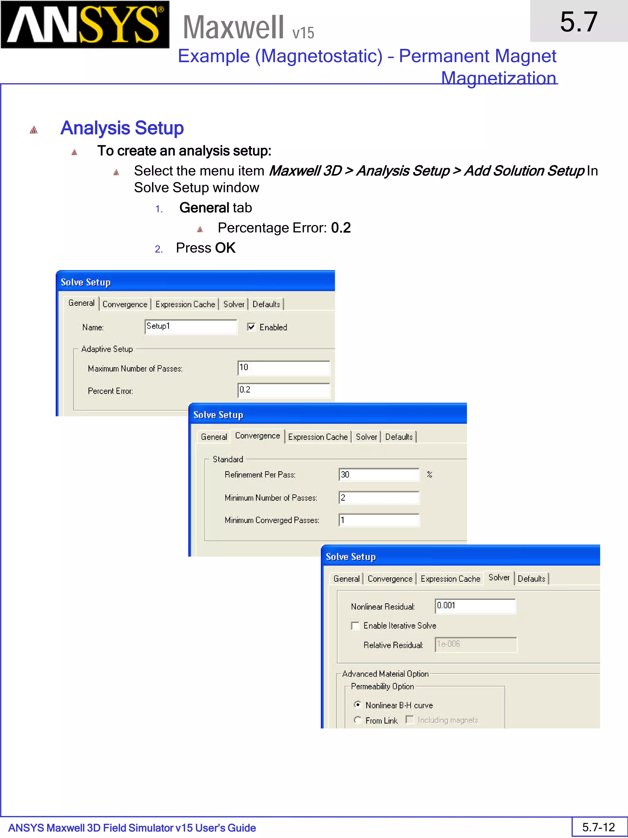 ANSYS Maxwell 3D Field Simulator v15 User’s Guide
5.7
Example (Magnetostatic) – Permanent Magnet
Magnetization
5.7-12
Maxwell v15
Analysis Setup
To create an analysis setup:
Select the menu item Maxwell 3D > Analysis Setup > Add Solution Setup In
Solve Setup window
1. General tab
Percentage Error: 0.2
2. Press OK
 
