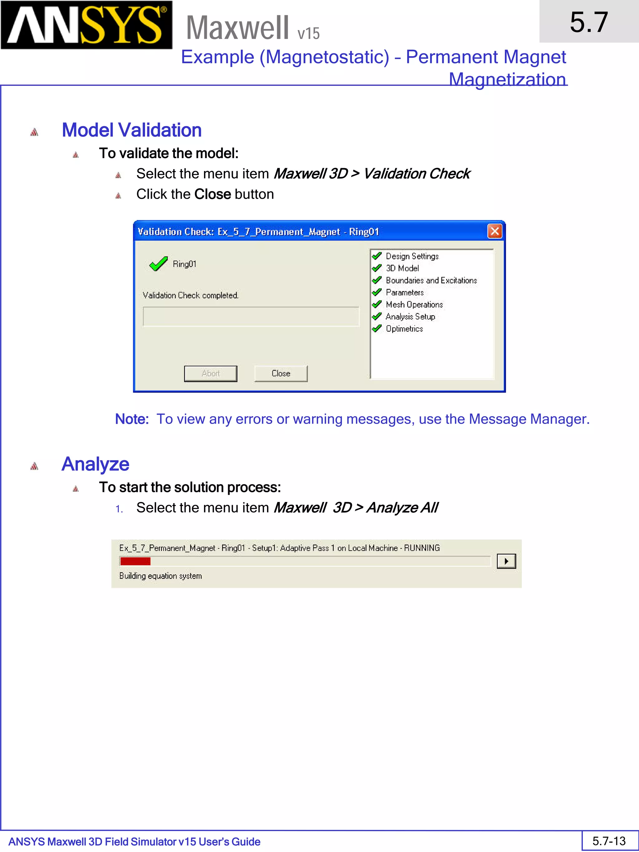 ANSYS Maxwell 3D Field Simulator v15 User’s Guide
5.7
Example (Magnetostatic) – Permanent Magnet
Magnetization
5.7-13
Maxwell v15
Model Validation
To validate the model:
Select the menu item Maxwell 3D > Validation Check
Click the Close button
Note: To view any errors or warning messages, use the Message Manager.
Analyze
To start the solution process:
1. Select the menu item Maxwell 3D > Analyze All
 