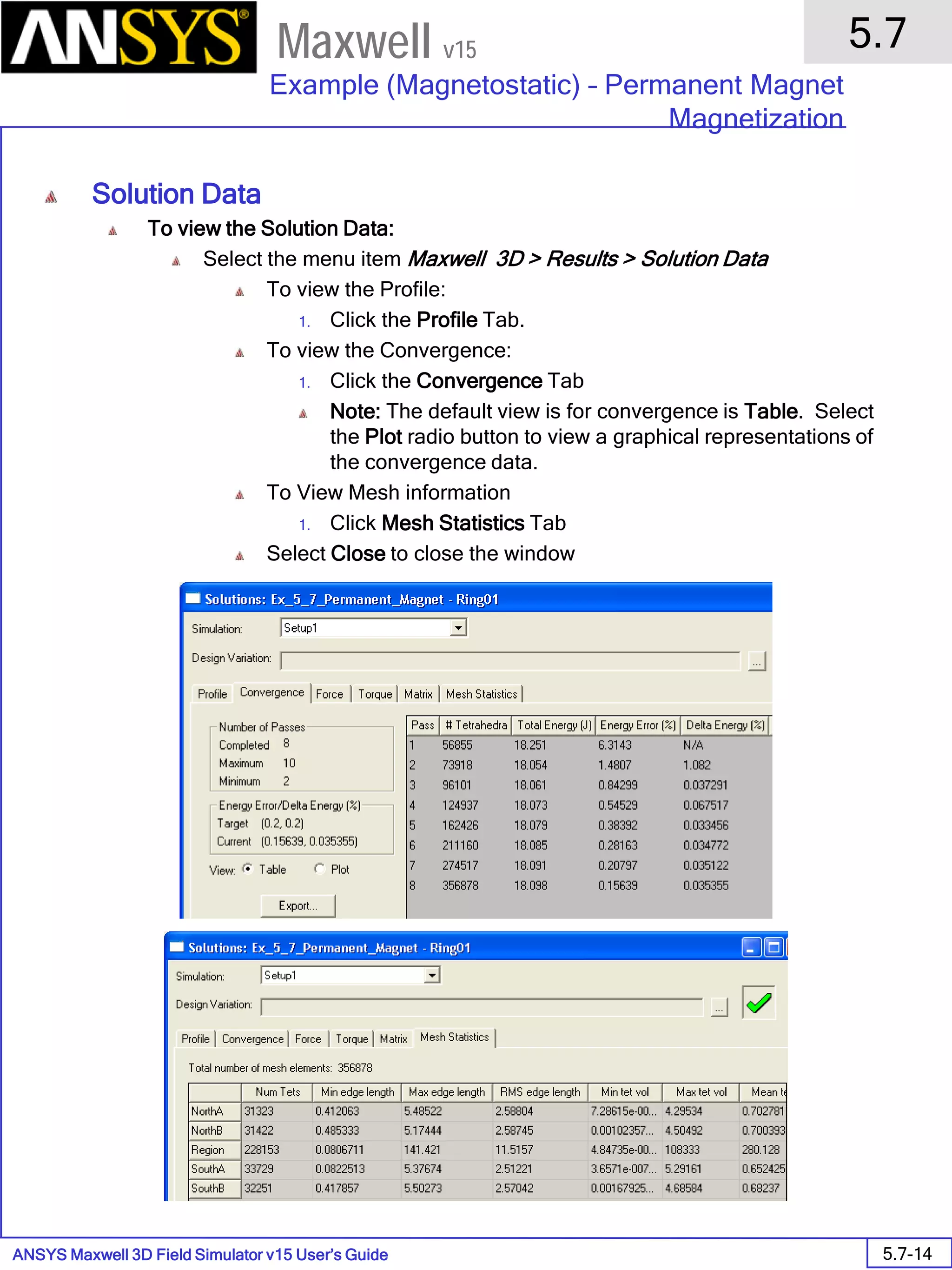 ANSYS Maxwell 3D Field Simulator v15 User’s Guide
5.7
Example (Magnetostatic) – Permanent Magnet
Magnetization
5.7-14
Maxwell v15
Solution Data
To view the Solution Data:
Select the menu item Maxwell 3D > Results > Solution Data
To view the Profile:
1. Click the Profile Tab.
To view the Convergence:
1. Click the Convergence Tab
Note: The default view is for convergence is Table. Select
the Plot radio button to view a graphical representations of
the convergence data.
To View Mesh information
1. Click Mesh Statistics Tab
Select Close to close the window
 