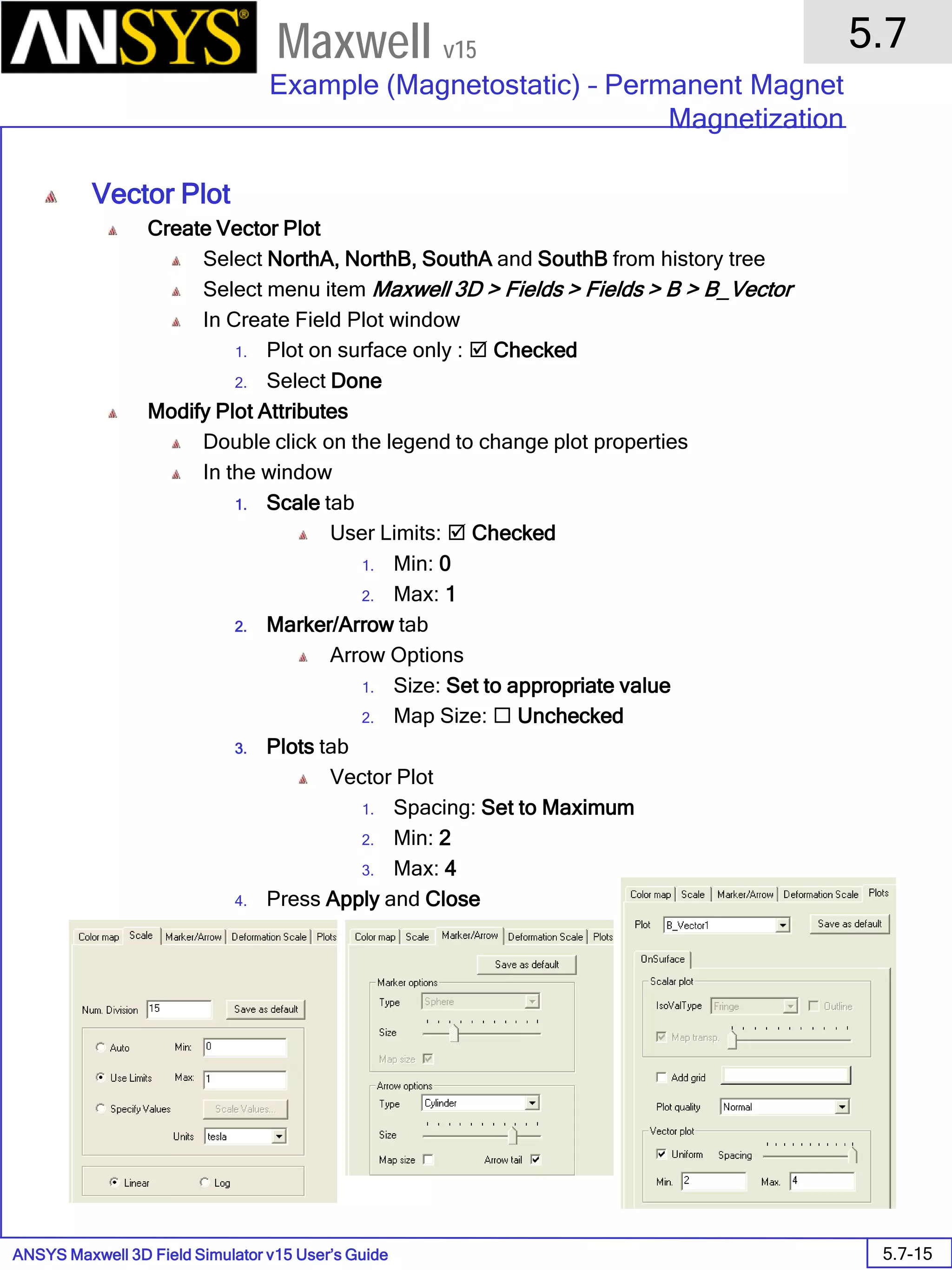 ANSYS Maxwell 3D Field Simulator v15 User’s Guide
5.7
Example (Magnetostatic) – Permanent Magnet
Magnetization
5.7-15
Maxwell v15
Vector Plot
Create Vector Plot
Select NorthA, NorthB, SouthA and SouthB from history tree
Select menu item Maxwell 3D > Fields > Fields > B > B_Vector
In Create Field Plot window
1. Plot on surface only :  Checked
2. Select Done
Modify Plot Attributes
Double click on the legend to change plot properties
In the window
1. Scale tab
User Limits:  Checked
1. Min: 0
2. Max: 1
2. Marker/Arrow tab
Arrow Options
1. Size: Set to appropriate value
2. Map Size:  Unchecked
3. Plots tab
Vector Plot
1. Spacing: Set to Maximum
2. Min: 2
3. Max: 4
4. Press Apply and Close
 