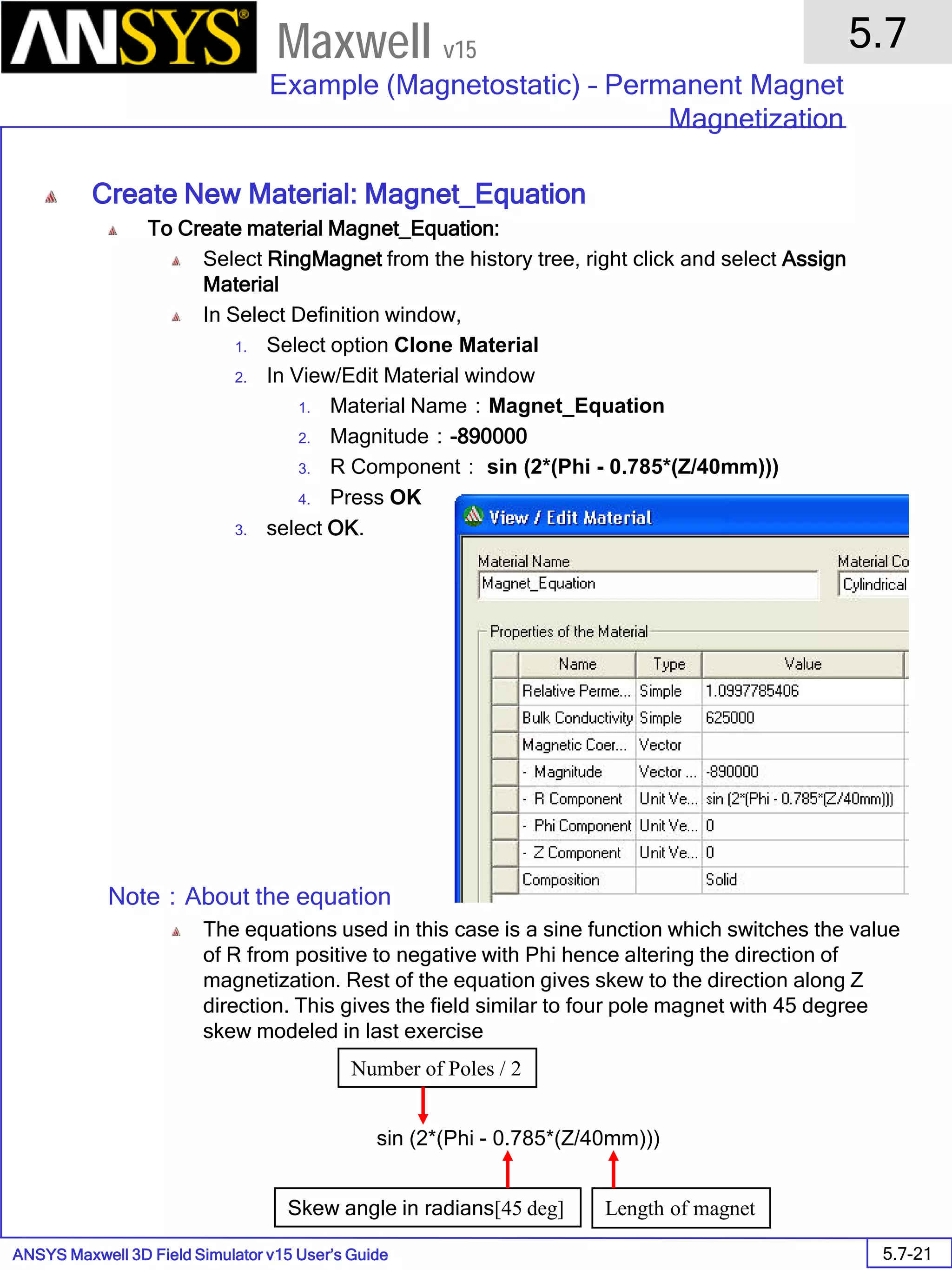 ANSYS Maxwell 3D Field Simulator v15 User’s Guide
5.7
Example (Magnetostatic) – Permanent Magnet
Magnetization
5.7-21
Maxwell v15
Create New Material: Magnet_Equation
To Create material Magnet_Equation:
Select RingMagnet from the history tree, right click and select Assign
Material
In Select Definition window,
1. Select option Clone Material
2. In View/Edit Material window
1. Material Name：Magnet_Equation
2. Magnitude：-890000
3. R Component： sin (2*(Phi - 0.785*(Z/40mm)))
4. Press OK
3. select OK.
Note：About the equation
The equations used in this case is a sine function which switches the value
of R from positive to negative with Phi hence altering the direction of
magnetization. Rest of the equation gives skew to the direction along Z
direction. This gives the field similar to four pole magnet with 45 degree
skew modeled in last exercise
sin (2*(Phi - 0.785*(Z/40mm)))
Number of Poles / 2
Skew angle in radians[45 deg] Length of magnet
 