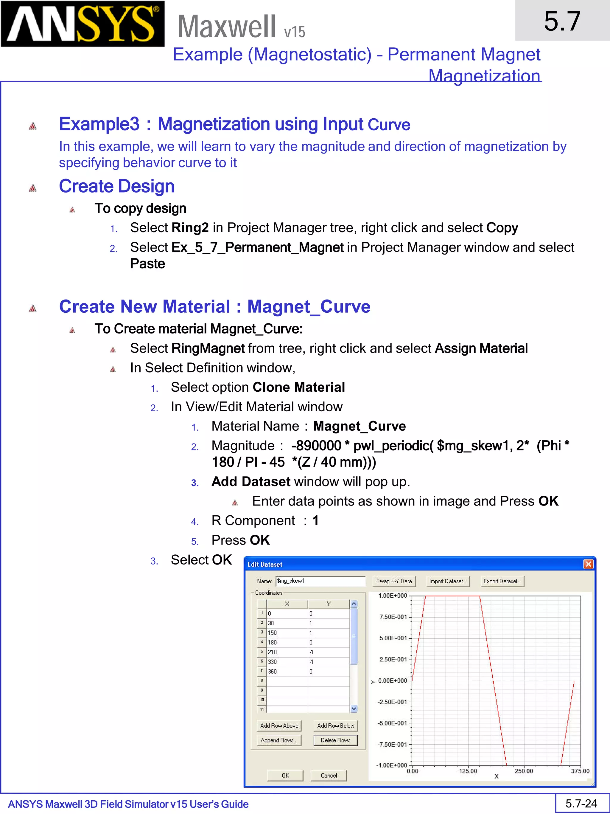 ANSYS Maxwell 3D Field Simulator v15 User’s Guide
5.7
Example (Magnetostatic) – Permanent Magnet
Magnetization
5.7-24
Maxwell v15
Example3：Magnetization using Input Curve
In this example, we will learn to vary the magnitude and direction of magnetization by
specifying behavior curve to it
Create Design
To copy design
1. Select Ring2 in Project Manager tree, right click and select Copy
2. Select Ex_5_7_Permanent_Magnet in Project Manager window and select
Paste
Create New Material : Magnet_Curve
To Create material Magnet_Curve:
Select RingMagnet from tree, right click and select Assign Material
In Select Definition window,
1. Select option Clone Material
2. In View/Edit Material window
1. Material Name：Magnet_Curve
2. Magnitude： -890000 * pwl_periodic( $mg_skew1, 2* (Phi *
180 / PI - 45 *(Z / 40 mm)))
3. Add Dataset window will pop up.
Enter data points as shown in image and Press OK
4. R Component ：1
5. Press OK
3. Select OK
 