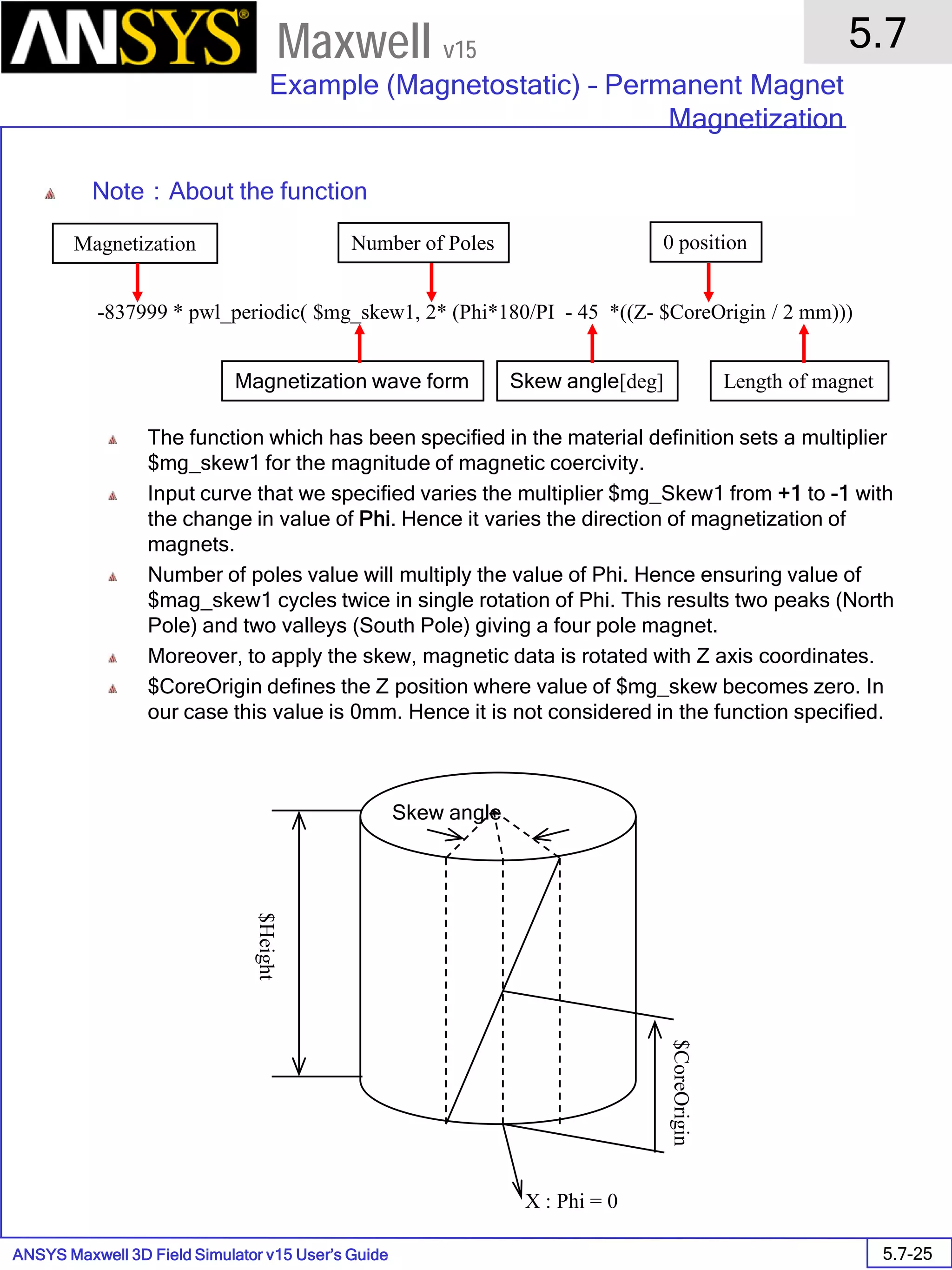 ANSYS Maxwell 3D Field Simulator v15 User’s Guide
5.7
Example (Magnetostatic) – Permanent Magnet
Magnetization
5.7-25
Maxwell v15
Note：About the function
The function which has been specified in the material definition sets a multiplier
$mg_skew1 for the magnitude of magnetic coercivity.
Input curve that we specified varies the multiplier $mg_Skew1 from +1 to -1 with
the change in value of Phi. Hence it varies the direction of magnetization of
magnets.
Number of poles value will multiply the value of Phi. Hence ensuring value of
$mag_skew1 cycles twice in single rotation of Phi. This results two peaks (North
Pole) and two valleys (South Pole) giving a four pole magnet.
Moreover, to apply the skew, magnetic data is rotated with Z axis coordinates.
$CoreOrigin defines the Z position where value of $mg_skew becomes zero. In
our case this value is 0mm. Hence it is not considered in the function specified.
X : Phi = 0
Skew angle
$Height
$CoreOrigin
-837999 * pwl_periodic( $mg_skew1, 2* (Phi*180/PI - 45 *((Z- $CoreOrigin / 2 mm)))
Magnetization Number of Poles
Skew angle[deg]
0 position
Length of magnetMagnetization wave form
 
