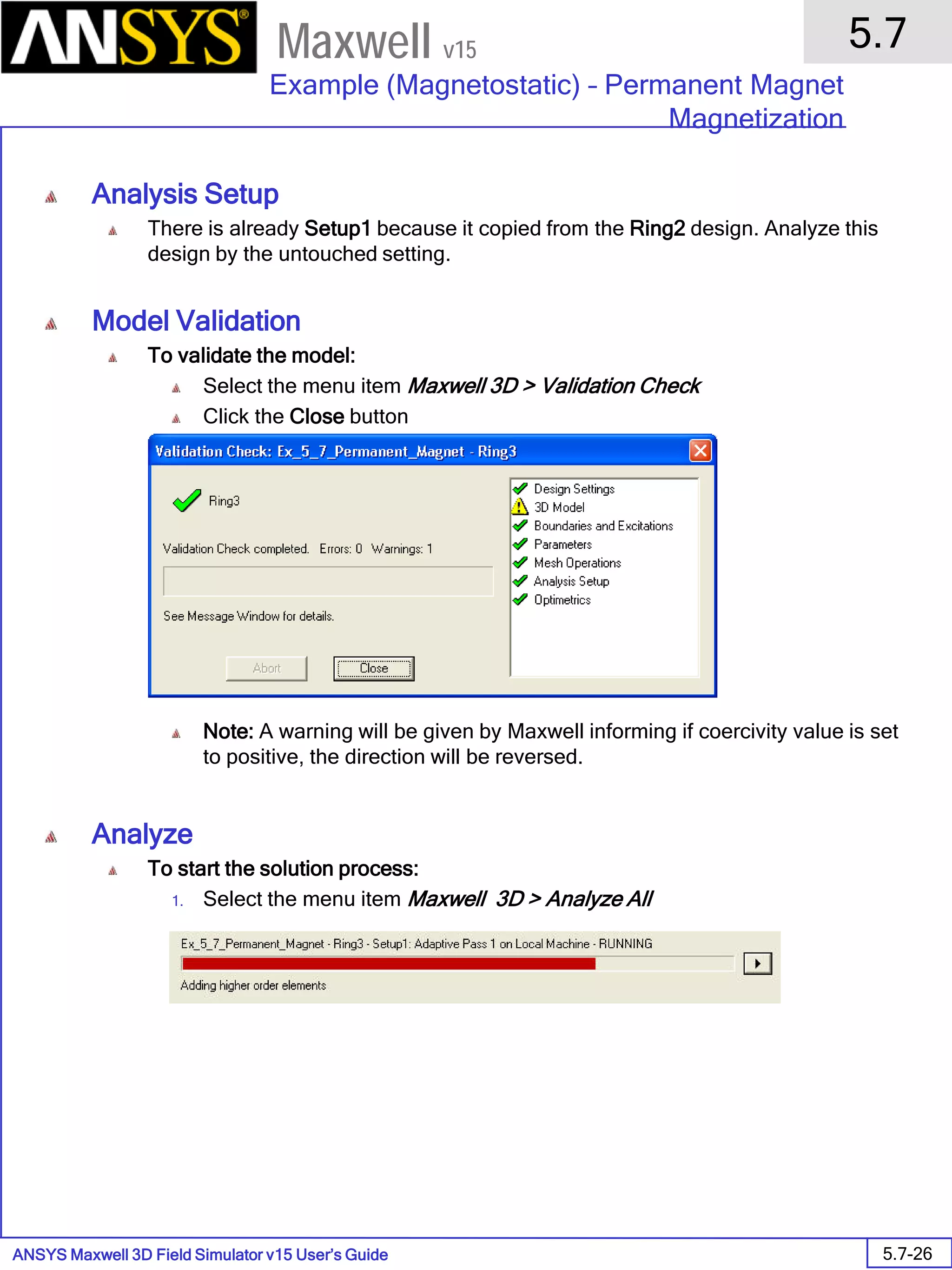 ANSYS Maxwell 3D Field Simulator v15 User’s Guide
5.7
Example (Magnetostatic) – Permanent Magnet
Magnetization
5.7-26
Maxwell v15
Analysis Setup
There is already Setup1 because it copied from the Ring2 design. Analyze this
design by the untouched setting.
Model Validation
To validate the model:
Select the menu item Maxwell 3D > Validation Check
Click the Close button
Note: A warning will be given by Maxwell informing if coercivity value is set
to positive, the direction will be reversed.
Analyze
To start the solution process:
1. Select the menu item Maxwell 3D > Analyze All
 