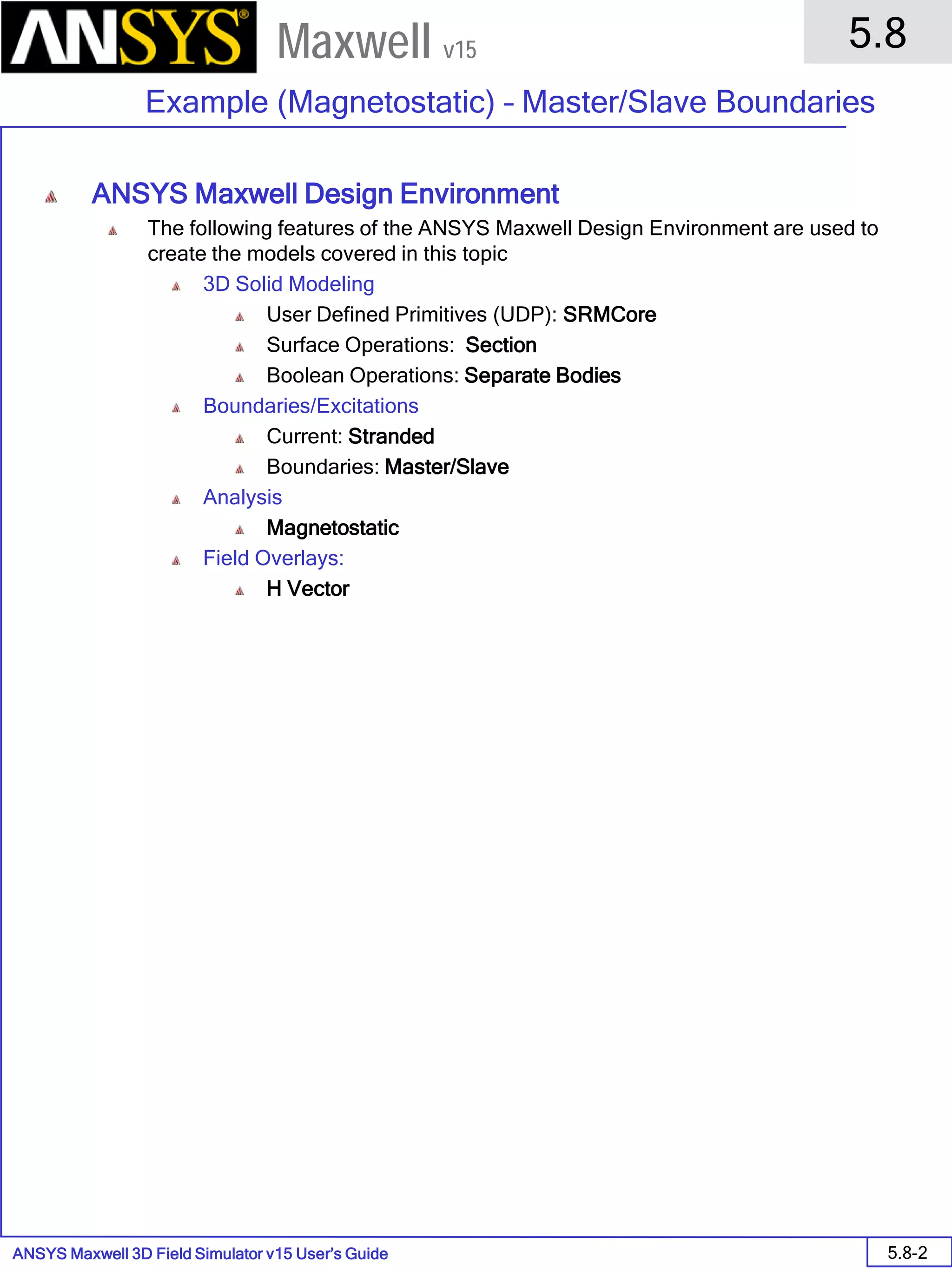 ANSYS Maxwell 3D Field Simulator v15 User’s Guide
5.8
Example (Magnetostatic) – Master/Slave Boundaries
5.8-2
Maxwell v15
ANSYS Maxwell Design Environment
The following features of the ANSYS Maxwell Design Environment are used to
create the models covered in this topic
3D Solid Modeling
User Defined Primitives (UDP): SRMCore
Surface Operations: Section
Boolean Operations: Separate Bodies
Boundaries/Excitations
Current: Stranded
Boundaries: Master/Slave
Analysis
Magnetostatic
Field Overlays:
H Vector
 