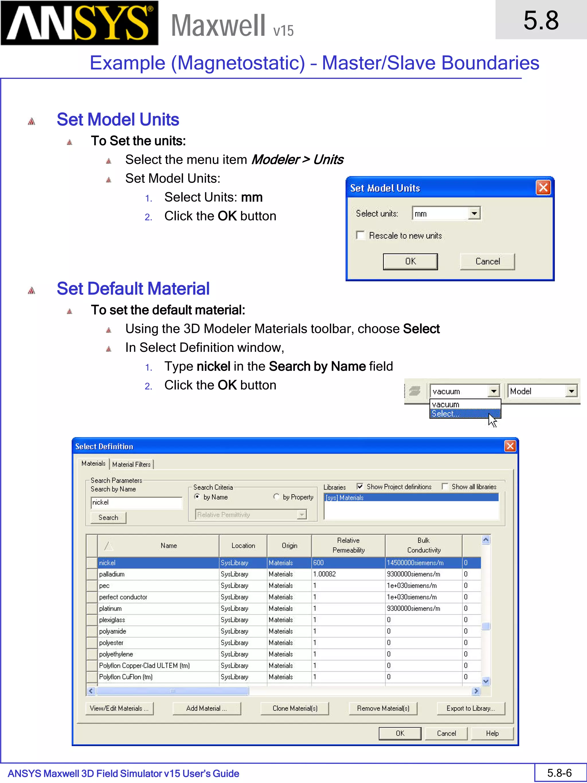 ANSYS Maxwell 3D Field Simulator v15 User’s Guide
5.8
Example (Magnetostatic) – Master/Slave Boundaries
5.8-6
Maxwell v15
Set Model Units
To Set the units:
Select the menu item Modeler > Units
Set Model Units:
1. Select Units: mm
2. Click the OK button
Set Default Material
To set the default material:
Using the 3D Modeler Materials toolbar, choose Select
In Select Definition window,
1. Type nickel in the Search by Name field
2. Click the OK button
 